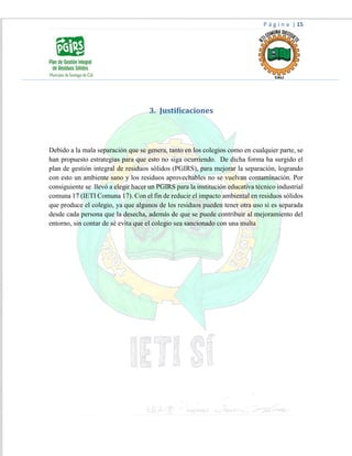 P á g i n a | 15
3. Justificaciones
Debido a la mala separación que se genera, tanto en los colegios como en cualquier parte, se
han propuesto estrategias para que esto no siga ocurriendo. De dicha forma ha surgido el
plan de gestión integral de residuos sólidos (PGIRS), para mejorar la separación, logrando
con esto un ambiente sano y los residuos aprovechables no se vuelvan contaminación. Por
consiguiente se llevó a elegir hacer un PGIRS para la institución educativa técnico industrial
comuna 17 (IETI Comuna 17). Con el fin de reducir el impacto ambiental en residuos sólidos
que produce el colegio, ya que algunos de los residuos pueden tener otra uso si es separada
desde cada persona que la desecha, además de que se puede contribuir al mejoramiento del
entorno, sin contar de sé evita que el colegio sea sancionado con una multa
 