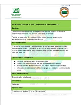 P á g i n a | 24
PROGRAMA DE EDUCACIÓN Y SENSIBILIZACIÓN AMBIENTAL
Objetivo:
Generar conciencia a la comunidad estudiantil del IETI comuna 17 sobre la
problemática ambiental con relación a los residuos sólidos.
Facilitar la separación de residuos sólidos en las fuentes, para un mejor
aprovechamiento de materiales inorgánicos.
Recomendaciones:
El programa de educación y sensibilización ambiental busca garantizar que los
estudiantes de ambas jornadas del IETI comuna 17 comprenda el porqué de un
PGIRS, para que entiendan la importancia de depositar la basura en el tarro de
color que debe ser.
Descripción de actividades:
 Identificar las necesidades de sensibilización
 Liderar un comité ambiental con dos estudiantes de cada salón
 Realizar eventos de sensibilización con videos y actividades didácticas
 Establecer jornadas de sensibilización grupal con todos los participantes del
comité
Medio de verificación:
Encuesta a los estudiantes
Frecuencia:
Cada mes
Responsables:
Organizadores del PGIRS en el IETI comuna 17
 