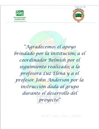 P á g i n a | 3
“Agradecemos el apoyo
brindado por la institución; a el
coordinador Belmish por el
seguimiento realizado; a la
profesora Luz Elena y a el
profesor John Anderson por la
instrucción dada al grupo
durante el desarrollo del
proyecto”
 