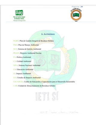 P á g i n a | 34
6. Acrónimos
PGIRS: Plan de Gestión Integral de Residuos Sólidos
PMA: Plan de Manejo Ambiental
SGA: Sistema de Gestión Ambiental
PRAES: Proyecto Ambiental Escolar
PA: Política Ambiental
CA: Calidad Ambiental
SINA: Sistema Nacional Ambiental
EA: Educación Ambiental
IA: Impacto Ambiental
EIA: Estudio de Impacto Ambiental
CECADESU: Centro de Educación y Capacitación para el Desarrollo Sustentable
UAR: Unidad de Almacenamiento de Residuos Sólidos
 