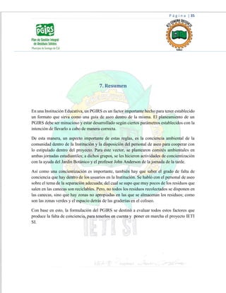 P á g i n a | 35
7. Resumen
En una Institución Educativa, un PGIRS es un factor importante hecho para tener establecido
un formato que sirva como una guía de aseo dentro de la misma. El planeamiento de un
PGIRS debe ser minucioso y estar desarrollado según ciertos parámetros establecidos con la
intención de llevarlo a cabo de manera correcta.
De esta manera, un aspecto importante de estas reglas, es la conciencia ambiental de la
comunidad dentro de la Institución y la disposición del personal de aseo para cooperar con
lo estipulado dentro del proyecto. Para este vector, se plantearon comités ambientales en
ambas jornadas estudiantiles; a dichos grupos, se les hicieron actividades de concientización
con la ayuda del Jardín Botánico y el profesor John Anderson de la jornada de la tarde.
Así como una concientización es importante, también hay que saber el grado de falta de
conciencia que hay dentro de los usuarios en la Institución. Se habló con el personal de aseo
sobre el tema de la separación adecuada; del cual se supo que muy pocos de los residuos que
salen en las canecas son reciclables. Pero, no todos los residuos recolectados se disponen en
las canecas, sino que hay zonas no apropiadas en las que se almacenan los residuos; como
son las zonas verdes y el espacio detrás de las graderías en el coliseo.
Con base en esto, la formulación del PGIRS se destinó a evaluar todos estos factores que
produce la falta de conciencia, para tenerlos en cuenta y poner en marcha el proyecto IETI
SI.
 