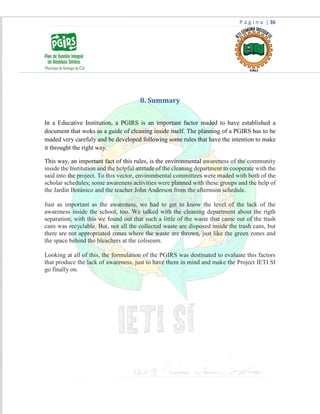 P á g i n a | 36
8. Summary
In a Educative Institution, a PGIRS is an important factor maded to have established a
document that woks as a guide of cleaning inside itself. The planning of a PGIRS has to be
maded very carefuly and be developed following some rules that have the intention to make
it throught the right way.
This way, an important fact of this rules, is the environmental awareness of the community
inside the Institution and the helpful attitude of the cleaning department to cooperate with the
said into the project. To this vector, environmental committees were maded with both of the
scholar schedules; some awareness activities were planned with these groups and the help of
the Jardín Botánico and the teacher John Anderson from the afternoon schedule.
Just as important as the awareness, we had to get to know the level of the lack of the
awareness inside the school, too. We talked with the cleaning department about the rigth
separation; with this we found out that such a little of the waste that came out of the ttash
cans was recyclable. But, not all the collected waste are disposed inside the trash cans, but
there are not appropriated zones where the waste are thrown, just like the green zones and
the space behind the bleachers at the coliseum.
Looking at all of this, the formulation of the PGIRS was destinated to evaluate this factors
that produce the lack of awareness, just to have them in mind and make the Project IETI SI
go finally on.
 