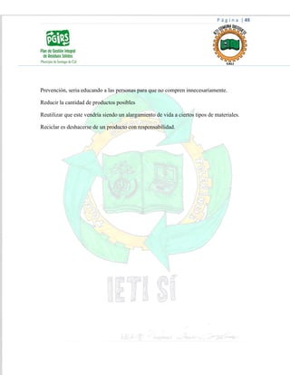 P á g i n a | 49
Prevención, seria educando a las personas para que no compren innecesariamente.
Reducir la cantidad de productos posibles
Reutilizar que este vendría siendo un alargamiento de vida a ciertos tipos de materiales.
Reciclar es deshacerse de un producto con responsabilidad.
 