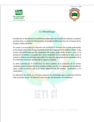 P á g i n a | 50
11. Metodología
Inicialmente se identificaron los problemas ambientales de la institución educativa mediante
una línea base, se analizó la información y se escogió el déficit que hay con el manejo de los
residuos sólidos (PGIRS).
En cuanto a la necesidad de solucionar este problema se formaron los comités ambientales
en los demás cursos de la IE para fomentar acerca de la separación de residuos sólidos. Cada
comité está conformado por dos estudiantes del mismo grado desde noveno a once en la
jornada de la mañana y en grupos de a cinco integrantes en la jornada de la tarde, junto al
comité se elaboró una estrategia para reducir los desechos que producen los estudiantes de la
IE al finalizar la hora de descanso de la respectiva jornada.
La labor realizada por el comité tuvo un efecto positivo en la conciencia de los demás
estudiantes para la separación de los residuos sólidos en la IE, y se espera que los estudiantes
sigan viendo lo positivo que es la buena separación de los residuos reutilizables y no
reutilizables.
Se elaboraron los aforos en la IE para reconocer los porcentajes que se desechan UAR de
toda la jornada escolar. Se identificó que es lo que más desechan los estudiantes.
 