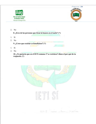 P á g i n a | 54
2. No
8. ¿Eres de las personas que tiran la basura en el suelo? (*)
1. Sí
2. No
9. ¿Crees que reciclar es beneficioso? (*)
1. Sí
2. No
10. ¿Te gustaría que en el IETI comuna 17 se reciclara? dinos el por qué de tu
respuesta. (*)
 