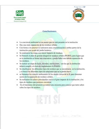 P á g i n a | 62
Conclusiones
 La conciencia ambiental es un asunto que no está presente en la institución
 Hay una mala separación de los residuos sólidos
 Con forme a lo anterior se realizaron unas concientización a ambas partes de la
institución con ayuda del jardín botánico
 Se analizaron las zonas con mayor impacto de residuos
 Se formuló el plan de gestión integral de residuos sólidos (PGIRS), para lograr que
en la institución se forme una conciencia y pueda haber una debida separación de
los residuos.
 Se realizó un mapa de leyes, decretos, resoluciones, con las que la institución
deberá cumplir a la hora de implementar el (PGRIS)
 Se clasificaron los diferentes tipos de residuos que se encontraron en la institución,
y se buscó las diferentes tipos de soluciones que se le podría hacer.
 se formaron los comités ambientales en los demás cursos de la IE para fomentar
acerca de la separación de residuos sólidos.
 Se realizaron los aforos para detallar cual es el gran impacto de la institución y los
tipos de residuos que podemos encontrar.
 En el transcurso del proyecto se realizó una encuesta para conocer que tanto saben
sobre los tipos de residuos.
 