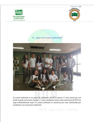 P á g i n a | 63
11. ¿Qué es el comité ambiental?
El comité ambiental es un grupo de estudiantes del IETI comuna 17 sede central que van
desde el grado sexto hasta el grado 11. Estos estudiantes tienen como meta hacer del IETI un
lugar ambientalmente mejor. El comité ambiental se caracteriza por estar conformado por
estudiantes con consciencia ambiental.
 