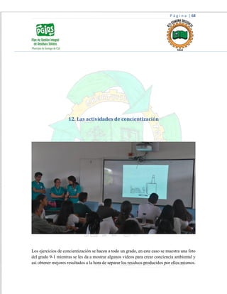 P á g i n a | 68
12. Las actividades de concientización
Los ejercicios de concientización se hacen a todo un grado, en este caso se muestra una foto
del grado 9-1 mientras se les da a mostrar algunos videos para crear conciencia ambiental y
así obtener mejores resultados a la hora de separar los residuos producidos por ellos mismos.
 