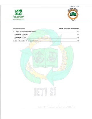 P á g i n a | 8
recomendaciones................................................................................. ¡Error! Marcador no definido.
11. ¿Qué es el comité ambiental?.................................................................................................... 63
JORNADA: MAÑANA...................................................................................................................... 64
JORNADA: TARDE .......................................................................................................................... 65
12. Las actividades de concientización.............................................................................................. 68
 