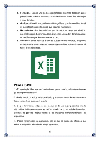 10
3. Formatos.- Esta es una de las características que más destacan, pues
pueden tener diversos formatos, cambiando desde alineación, hasta tipo
y color de letras.
4. Gráficas.- Con el Excel, podemos utilizar gráficas que dan una idea visual
de las estadísticas de los datos que estamos manejando.
5. Herramientas.- Las herramientas son pequeños procesos predefinidos,
que modifican el denominado libro. Con estas se pueden dar efectos que
se modifican según los usos que se le den.
6. Vínculos.- En las hojas de Excel, se pueden insertar vínculos, imágenes
o directamente direcciones de internet que se abren automáticamente al
hacer clic en el enlace.
POWER POINT:
1.- El uso de plantillas; que se pueden hacer por el usuario, además de las que
ya están preestablecidas.
2.- Poder introducir textos variando el color y el tamaño de las letras conforme a
las necesidades y gustos del usuario.
3.- Se pueden insertar imágenes con las que se da una mejor presentación a la
diapositiva, facilitando comprender mejor a aquello de lo que trata la diapositiva,
además de poderse insertar textos a las imágenes complementándose la
exposición.
4.- Posee herramientas de animación, con las que se puede dar efectos a los
textos e imágenes, dándole una mejor apariencia.
 