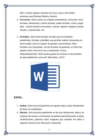 9
Os2, e incluso algunas versiones de Linux y hoy en día existen
versiones para Windows Mobile y Android.
3. Funciones.- Word cuenta con amplias características y funciones como
formatos, alineaciones, colores de letras, estilos de letras, cortar y pegar
texto, cambiar tamaño de las letras, imprimir, ingresar imágenes insertar
vínculos o hipervínculos etc.
4. Formatos.- Word tiene formatos de texto que se encuentran
predefinidos, formatos o plantillas que permiten realizar documentos en
forma simple y fácil sin requerir de grandes conocimientos. Otros
formatos muy importantes, son los formatos de guardado, en Word han
existido varios como el rtf, doc y actualmente el docx.
Independientemente Word puede guardar los archivos en los formatos
de otras plataformas como pdf. (Informática, 2013)
EXCEL:
1. Celdas.- Esta es la principal forma de ingresar datos, emula directamente
los libros de contabilidad.
2. Efectos.- Son procesos predefinidos en los que introducimos datos y se
producen las sumas o movimientos de graficas automáticamente al existir
modificaciones, podemos incluir imágenes que muestren los datos o
aspectos directos de la información introducida.
 