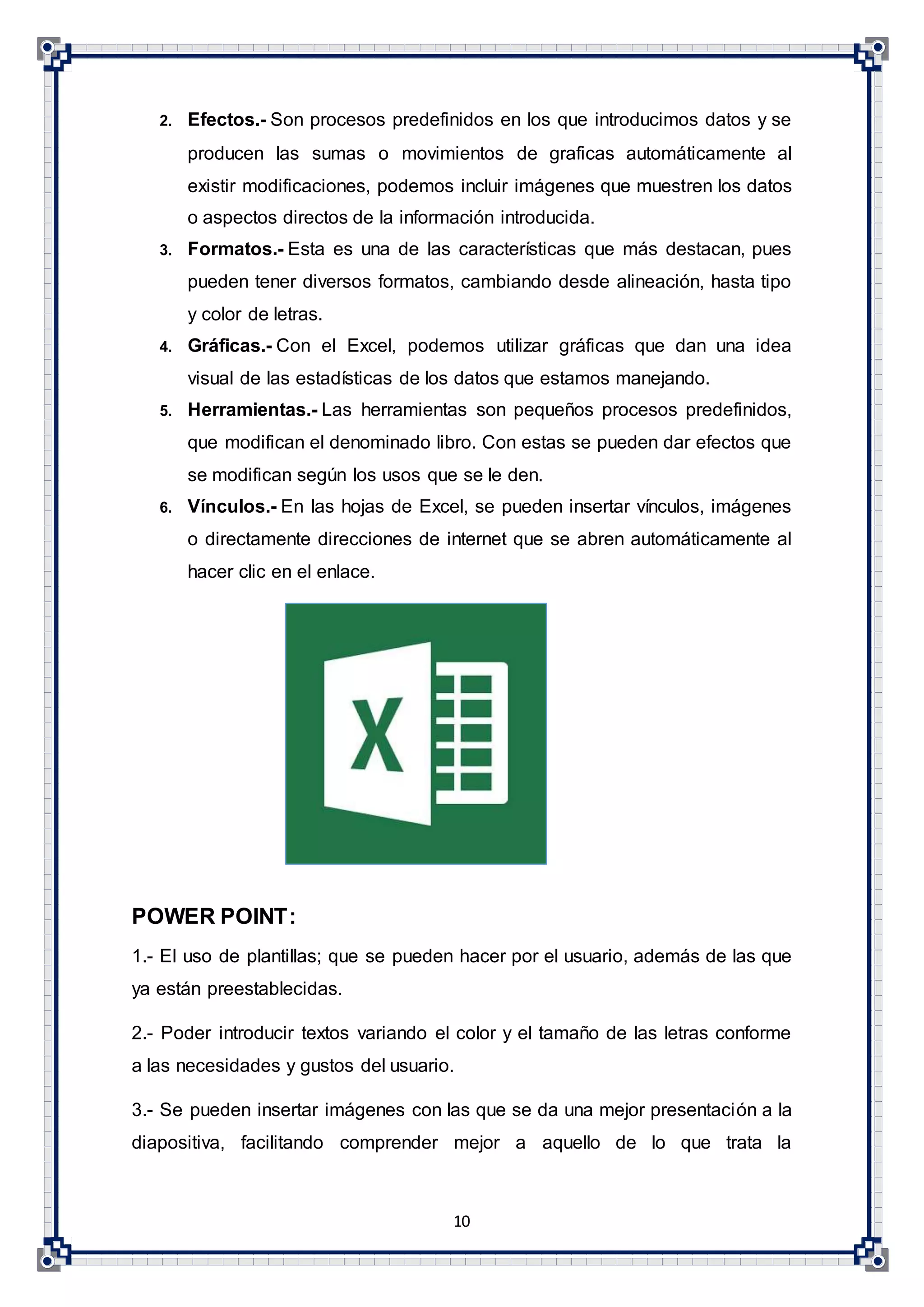 10
2. Efectos.- Son procesos predefinidos en los que introducimos datos y se
producen las sumas o movimientos de graficas automáticamente al
existir modificaciones, podemos incluir imágenes que muestren los datos
o aspectos directos de la información introducida.
3. Formatos.- Esta es una de las características que más destacan, pues
pueden tener diversos formatos, cambiando desde alineación, hasta tipo
y color de letras.
4. Gráficas.- Con el Excel, podemos utilizar gráficas que dan una idea
visual de las estadísticas de los datos que estamos manejando.
5. Herramientas.- Las herramientas son pequeños procesos predefinidos,
que modifican el denominado libro. Con estas se pueden dar efectos que
se modifican según los usos que se le den.
6. Vínculos.- En las hojas de Excel, se pueden insertar vínculos, imágenes
o directamente direcciones de internet que se abren automáticamente al
hacer clic en el enlace.
POWER POINT:
1.- El uso de plantillas; que se pueden hacer por el usuario, además de las que
ya están preestablecidas.
2.- Poder introducir textos variando el color y el tamaño de las letras conforme
a las necesidades y gustos del usuario.
3.- Se pueden insertar imágenes con las que se da una mejor presentación a la
diapositiva, facilitando comprender mejor a aquello de lo que trata la
 