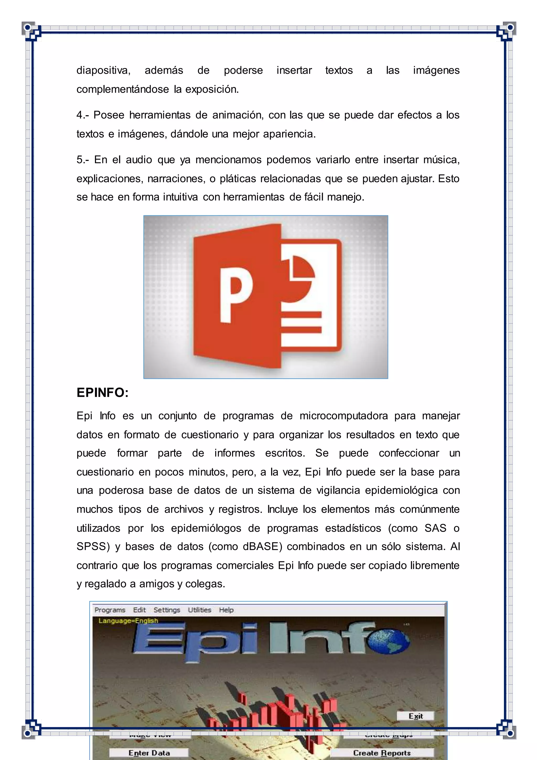 11
diapositiva, además de poderse insertar textos a las imágenes
complementándose la exposición.
4.- Posee herramientas de animación, con las que se puede dar efectos a los
textos e imágenes, dándole una mejor apariencia.
5.- En el audio que ya mencionamos podemos variarlo entre insertar música,
explicaciones, narraciones, o pláticas relacionadas que se pueden ajustar. Esto
se hace en forma intuitiva con herramientas de fácil manejo.
EPINFO:
Epi Info es un conjunto de programas de microcomputadora para manejar
datos en formato de cuestionario y para organizar los resultados en texto que
puede formar parte de informes escritos. Se puede confeccionar un
cuestionario en pocos minutos, pero, a la vez, Epi Info puede ser la base para
una poderosa base de datos de un sistema de vigilancia epidemiológica con
muchos tipos de archivos y registros. Incluye los elementos más comúnmente
utilizados por los epidemiólogos de programas estadísticos (como SAS o
SPSS) y bases de datos (como dBASE) combinados en un sólo sistema. Al
contrario que los programas comerciales Epi Info puede ser copiado libremente
y regalado a amigos y colegas.
 