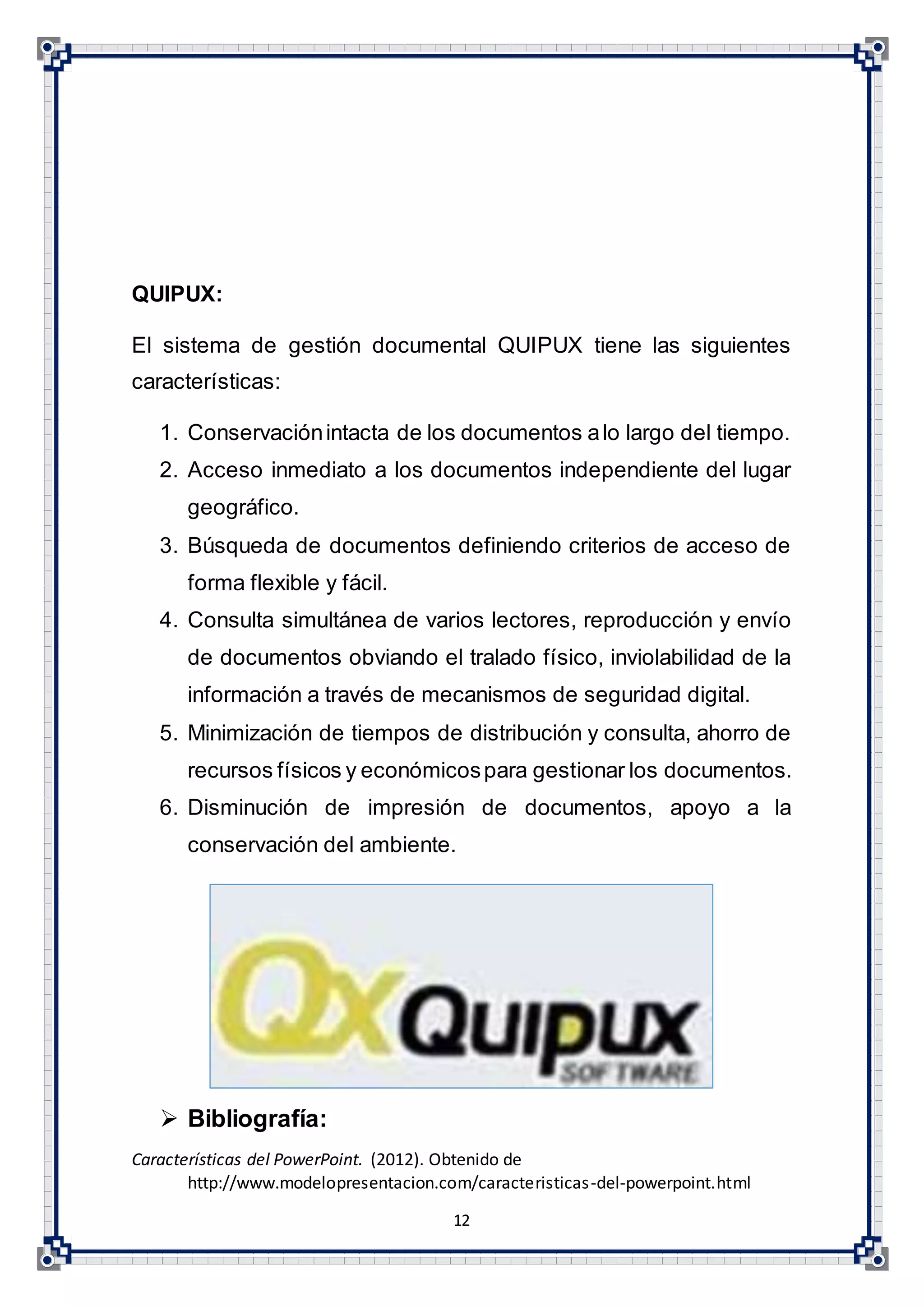 12
QUIPUX:
El sistema de gestión documental QUIPUX tiene las siguientes
características:
1. Conservaciónintacta de los documentos alo largo del tiempo.
2. Acceso inmediato a los documentos independiente del lugar
geográfico.
3. Búsqueda de documentos definiendo criterios de acceso de
forma flexible y fácil.
4. Consulta simultánea de varios lectores, reproducción y envío
de documentos obviando el tralado físico, inviolabilidad de la
información a través de mecanismos de seguridad digital.
5. Minimización de tiempos de distribución y consulta, ahorro de
recursos físicos y económicospara gestionar los documentos.
6. Disminución de impresión de documentos, apoyo a la
conservación del ambiente.
 Bibliografía:
Características del PowerPoint. (2012). Obtenido de
http://www.modelopresentacion.com/caracteristicas-del-powerpoint.html
 