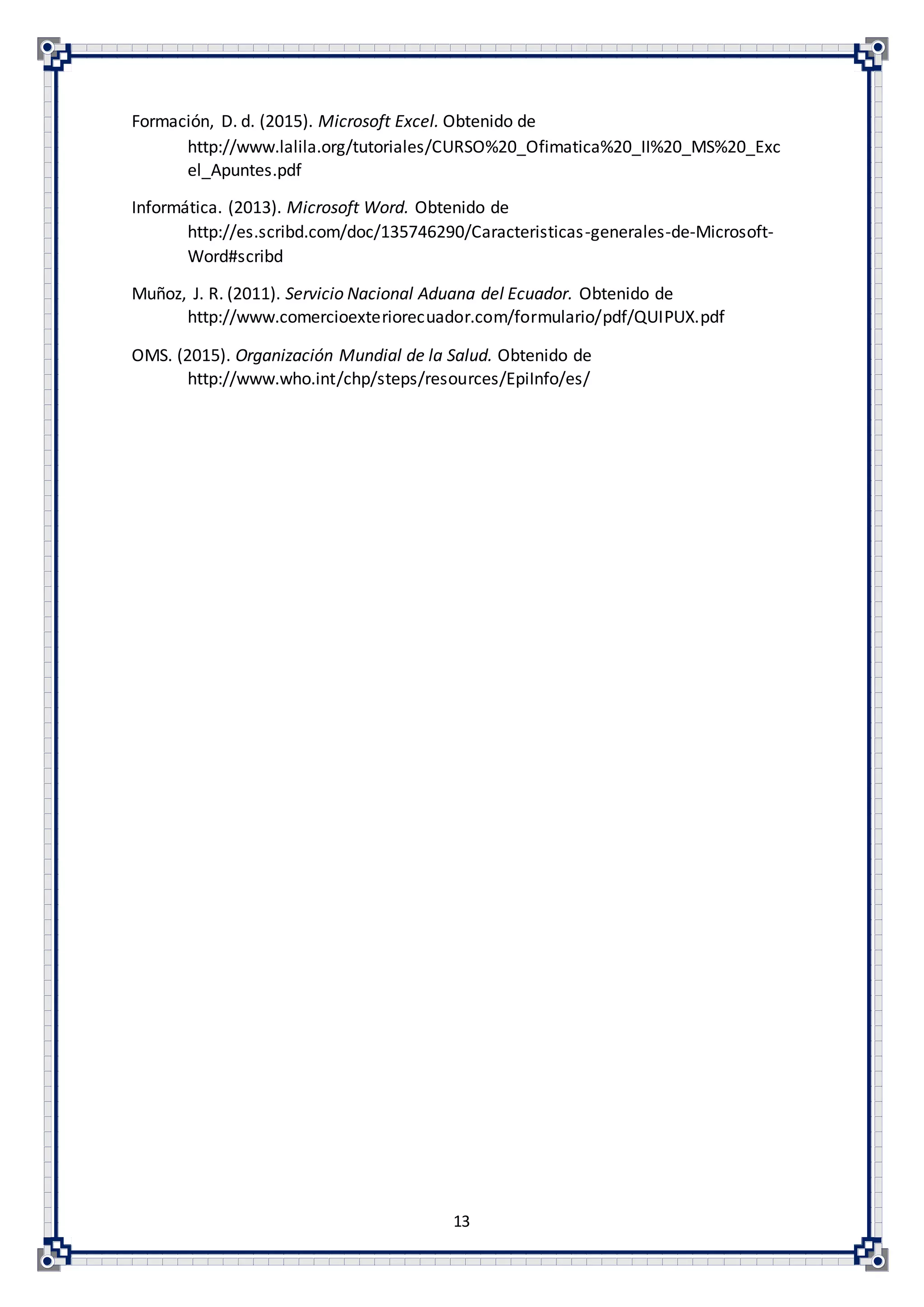 13
Formación, D. d. (2015). Microsoft Excel. Obtenido de
http://www.lalila.org/tutoriales/CURSO%20_Ofimatica%20_II%20_MS%20_Exc
el_Apuntes.pdf
Informática. (2013). Microsoft Word. Obtenido de
http://es.scribd.com/doc/135746290/Caracteristicas-generales-de-Microsoft-
Word#scribd
Muñoz, J. R. (2011). Servicio Nacional Aduana del Ecuador. Obtenido de
http://www.comercioexteriorecuador.com/formulario/pdf/QUIPUX.pdf
OMS. (2015). Organización Mundial de la Salud. Obtenido de
http://www.who.int/chp/steps/resources/EpiInfo/es/
 