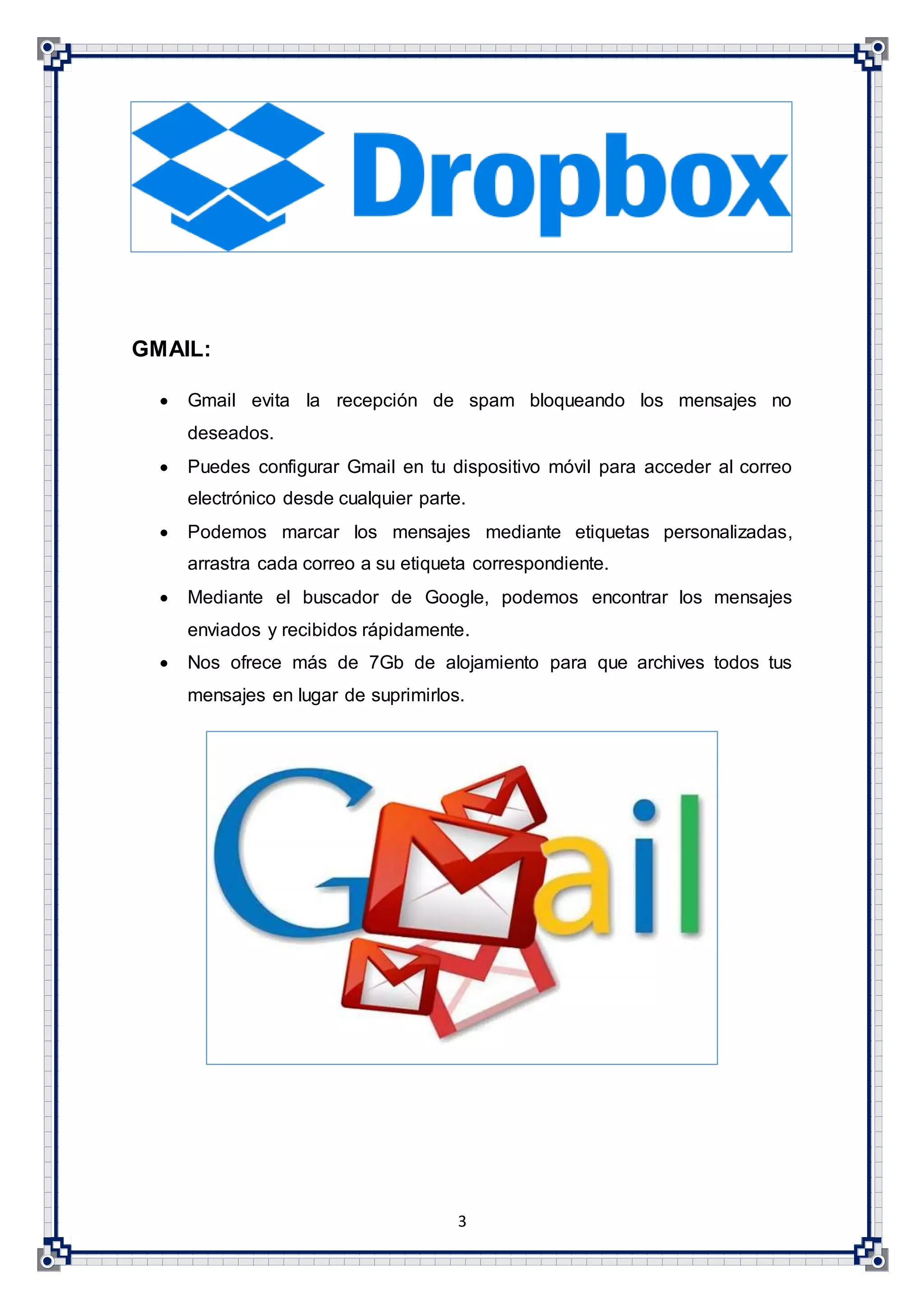 3
GMAIL:
 Gmail evita la recepción de spam bloqueando los mensajes no
deseados.
 Puedes configurar Gmail en tu dispositivo móvil para acceder al correo
electrónico desde cualquier parte.
 Podemos marcar los mensajes mediante etiquetas personalizadas,
arrastra cada correo a su etiqueta correspondiente.
 Mediante el buscador de Google, podemos encontrar los mensajes
enviados y recibidos rápidamente.
 Nos ofrece más de 7Gb de alojamiento para que archives todos tus
mensajes en lugar de suprimirlos.
 
