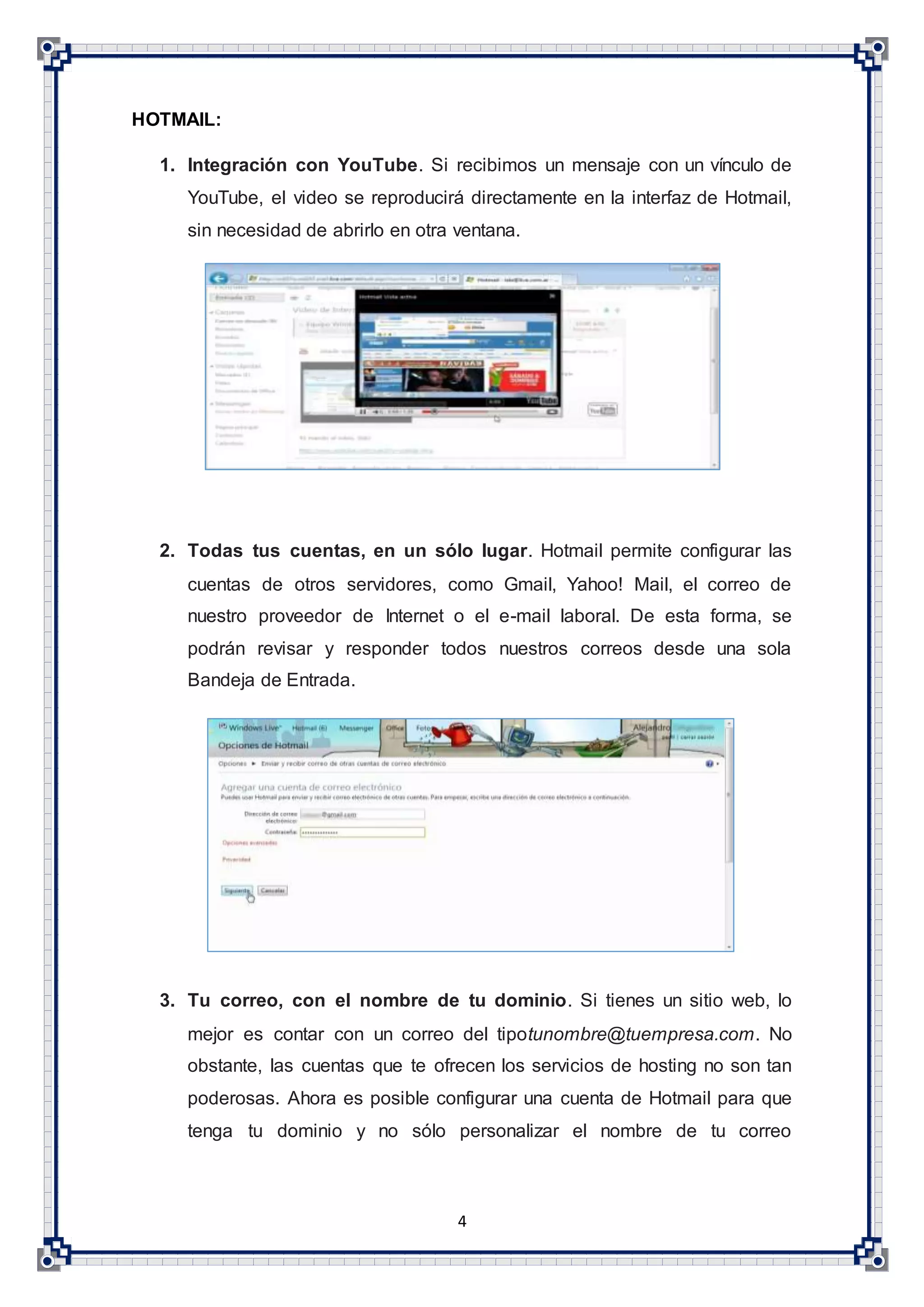 4
HOTMAIL:
1. Integración con YouTube. Si recibimos un mensaje con un vínculo de
YouTube, el video se reproducirá directamente en la interfaz de Hotmail,
sin necesidad de abrirlo en otra ventana.
2. Todas tus cuentas, en un sólo lugar. Hotmail permite configurar las
cuentas de otros servidores, como Gmail, Yahoo! Mail, el correo de
nuestro proveedor de Internet o el e-mail laboral. De esta forma, se
podrán revisar y responder todos nuestros correos desde una sola
Bandeja de Entrada.
3. Tu correo, con el nombre de tu dominio. Si tienes un sitio web, lo
mejor es contar con un correo del tipotunombre@tuempresa.com. No
obstante, las cuentas que te ofrecen los servicios de hosting no son tan
poderosas. Ahora es posible configurar una cuenta de Hotmail para que
tenga tu dominio y no sólo personalizar el nombre de tu correo
 