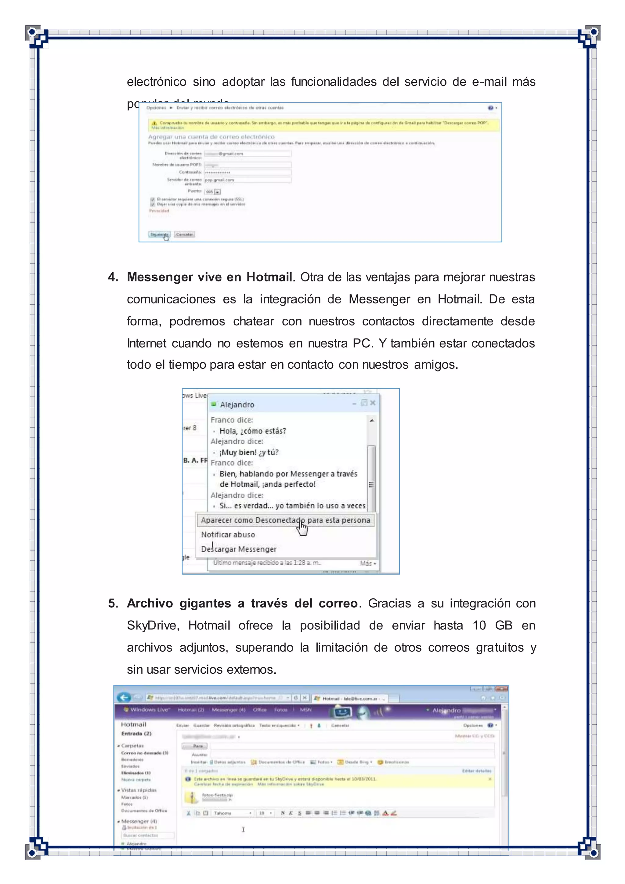 5
electrónico sino adoptar las funcionalidades del servicio de e-mail más
popular del mundo.
4. Messenger vive en Hotmail. Otra de las ventajas para mejorar nuestras
comunicaciones es la integración de Messenger en Hotmail. De esta
forma, podremos chatear con nuestros contactos directamente desde
Internet cuando no estemos en nuestra PC. Y también estar conectados
todo el tiempo para estar en contacto con nuestros amigos.
5. Archivo gigantes a través del correo. Gracias a su integración con
SkyDrive, Hotmail ofrece la posibilidad de enviar hasta 10 GB en
archivos adjuntos, superando la limitación de otros correos gratuitos y
sin usar servicios externos.
 