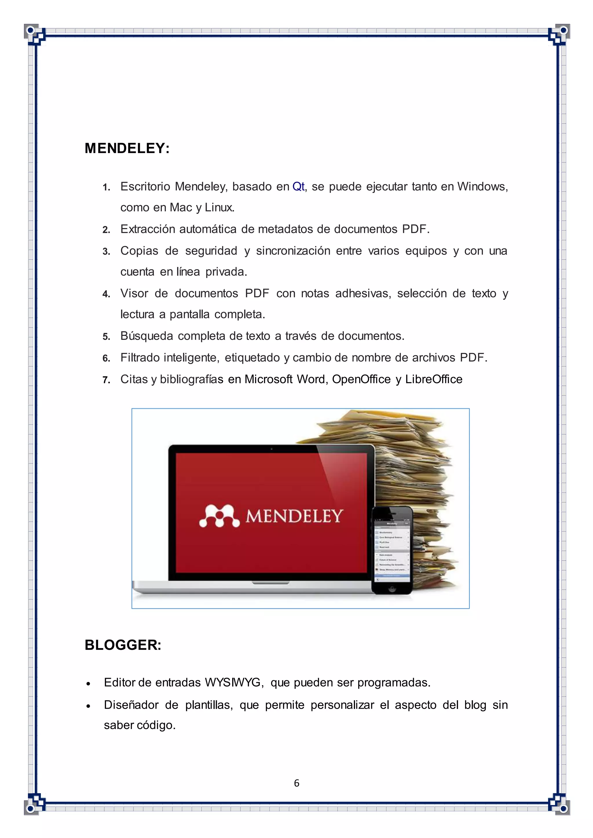 6
MENDELEY:
1. Escritorio Mendeley, basado en Qt, se puede ejecutar tanto en Windows,
como en Mac y Linux.
2. Extracción automática de metadatos de documentos PDF.
3. Copias de seguridad y sincronización entre varios equipos y con una
cuenta en línea privada.
4. Visor de documentos PDF con notas adhesivas, selección de texto y
lectura a pantalla completa.
5. Búsqueda completa de texto a través de documentos.
6. Filtrado inteligente, etiquetado y cambio de nombre de archivos PDF.
7. Citas y bibliografías en Microsoft Word, OpenOffice y LibreOffice
BLOGGER:
 Editor de entradas WYSIWYG, que pueden ser programadas.
 Diseñador de plantillas, que permite personalizar el aspecto del blog sin
saber código.
 