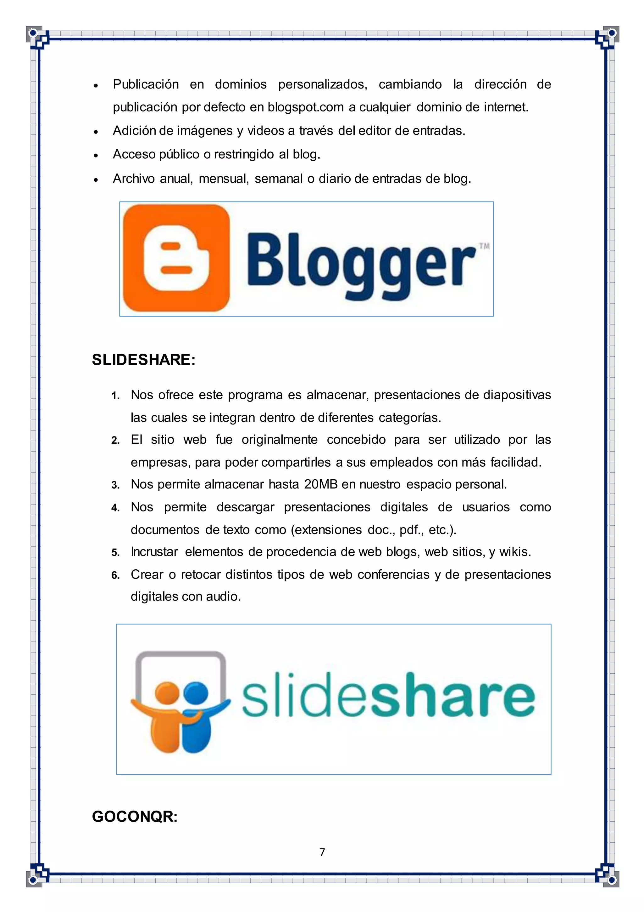 7
 Publicación en dominios personalizados, cambiando la dirección de
publicación por defecto en blogspot.com a cualquier dominio de internet.
 Adición de imágenes y videos a través del editor de entradas.
 Acceso público o restringido al blog.
 Archivo anual, mensual, semanal o diario de entradas de blog.
SLIDESHARE:
1. Nos ofrece este programa es almacenar, presentaciones de diapositivas
las cuales se integran dentro de diferentes categorías.
2. El sitio web fue originalmente concebido para ser utilizado por las
empresas, para poder compartirles a sus empleados con más facilidad.
3. Nos permite almacenar hasta 20MB en nuestro espacio personal.
4. Nos permite descargar presentaciones digitales de usuarios como
documentos de texto como (extensiones doc., pdf., etc.).
5. Incrustar elementos de procedencia de web blogs, web sitios, y wikis.
6. Crear o retocar distintos tipos de web conferencias y de presentaciones
digitales con audio.
GOCONQR:
 