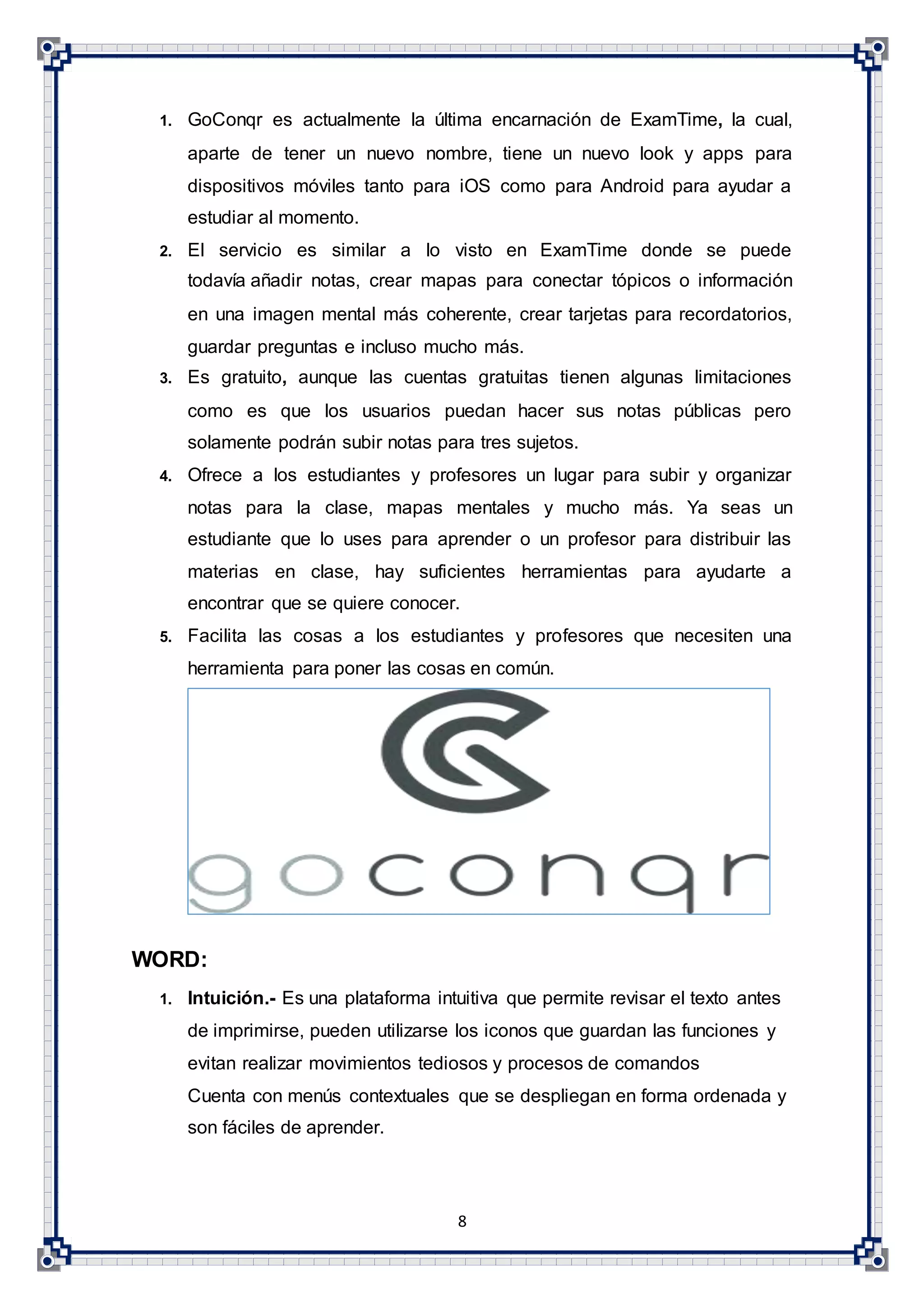 8
1. GoConqr es actualmente la última encarnación de ExamTime, la cual,
aparte de tener un nuevo nombre, tiene un nuevo look y apps para
dispositivos móviles tanto para iOS como para Android para ayudar a
estudiar al momento.
2. El servicio es similar a lo visto en ExamTime donde se puede
todavía añadir notas, crear mapas para conectar tópicos o información
en una imagen mental más coherente, crear tarjetas para recordatorios,
guardar preguntas e incluso mucho más.
3. Es gratuito, aunque las cuentas gratuitas tienen algunas limitaciones
como es que los usuarios puedan hacer sus notas públicas pero
solamente podrán subir notas para tres sujetos.
4. Ofrece a los estudiantes y profesores un lugar para subir y organizar
notas para la clase, mapas mentales y mucho más. Ya seas un
estudiante que lo uses para aprender o un profesor para distribuir las
materias en clase, hay suficientes herramientas para ayudarte a
encontrar que se quiere conocer.
5. Facilita las cosas a los estudiantes y profesores que necesiten una
herramienta para poner las cosas en común.
WORD:
1. Intuición.- Es una plataforma intuitiva que permite revisar el texto antes
de imprimirse, pueden utilizarse los iconos que guardan las funciones y
evitan realizar movimientos tediosos y procesos de comandos
Cuenta con menús contextuales que se despliegan en forma ordenada y
son fáciles de aprender.
 
