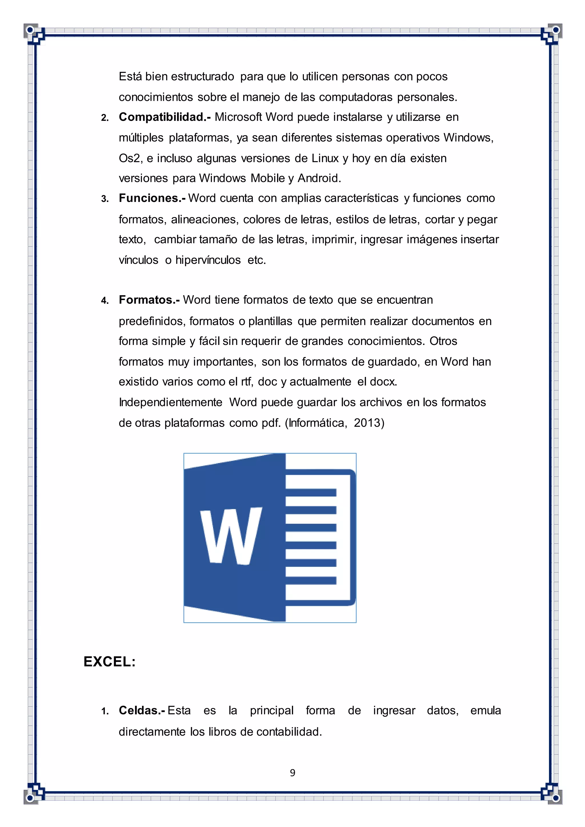 9
Está bien estructurado para que lo utilicen personas con pocos
conocimientos sobre el manejo de las computadoras personales.
2. Compatibilidad.- Microsoft Word puede instalarse y utilizarse en
múltiples plataformas, ya sean diferentes sistemas operativos Windows,
Os2, e incluso algunas versiones de Linux y hoy en día existen
versiones para Windows Mobile y Android.
3. Funciones.- Word cuenta con amplias características y funciones como
formatos, alineaciones, colores de letras, estilos de letras, cortar y pegar
texto, cambiar tamaño de las letras, imprimir, ingresar imágenes insertar
vínculos o hipervínculos etc.
4. Formatos.- Word tiene formatos de texto que se encuentran
predefinidos, formatos o plantillas que permiten realizar documentos en
forma simple y fácil sin requerir de grandes conocimientos. Otros
formatos muy importantes, son los formatos de guardado, en Word han
existido varios como el rtf, doc y actualmente el docx.
Independientemente Word puede guardar los archivos en los formatos
de otras plataformas como pdf. (Informática, 2013)
EXCEL:
1. Celdas.- Esta es la principal forma de ingresar datos, emula
directamente los libros de contabilidad.
 