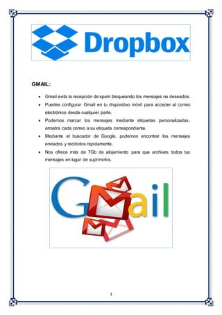 3
GMAIL:
 Gmail evita la recepción de spam bloqueando los mensajes no deseados.
 Puedes configurar Gmail en tu dispositivo móvil para acceder al correo
electrónico desde cualquier parte.
 Podemos marcar los mensajes mediante etiquetas personalizadas,
arrastra cada correo a su etiqueta correspondiente.
 Mediante el buscador de Google, podemos encontrar los mensajes
enviados y recibidos rápidamente.
 Nos ofrece más de 7Gb de alojamiento para que archives todos tus
mensajes en lugar de suprimirlos.
 