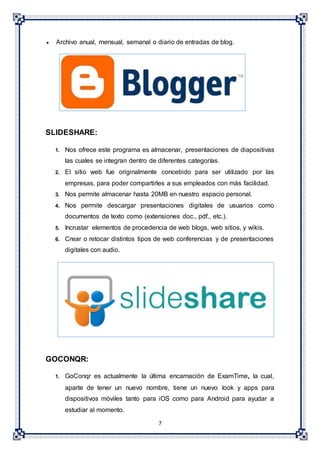 7
 Archivo anual, mensual, semanal o diario de entradas de blog.
SLIDESHARE:
1. Nos ofrece este programa es almacenar, presentaciones de diapositivas
las cuales se integran dentro de diferentes categorías.
2. El sitio web fue originalmente concebido para ser utilizado por las
empresas, para poder compartirles a sus empleados con más facilidad.
3. Nos permite almacenar hasta 20MB en nuestro espacio personal.
4. Nos permite descargar presentaciones digitales de usuarios como
documentos de texto como (extensiones doc., pdf., etc.).
5. Incrustar elementos de procedencia de web blogs, web sitios, y wikis.
6. Crear o retocar distintos tipos de web conferencias y de presentaciones
digitales con audio.
GOCONQR:
1. GoConqr es actualmente la última encarnación de ExamTime, la cual,
aparte de tener un nuevo nombre, tiene un nuevo look y apps para
dispositivos móviles tanto para iOS como para Android para ayudar a
estudiar al momento.
 