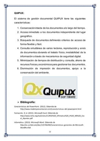 12
QUIPUX:
El sistema de gestión documental QUIPUX tiene las siguientes
características:
1. Conservaciónintacta de los documentos alo largo del tiempo.
2. Acceso inmediato a los documentos independiente del lugar
geográfico.
3. Búsqueda de documentos definiendo criterios de acceso de
forma flexible y fácil.
4. Consulta simultánea de varios lectores, reproducción y envío
de documentos obviando el tralado físico, inviolabilidad de la
información a través de mecanismos de seguridad digital.
5. Minimización de tiempos de distribución y consulta, ahorro de
recursos físicos y económicospara gestionar los documentos.
6. Disminución de impresión de documentos, apoyo a la
conservación del ambiente.
 Bibliografía:
Características del PowerPoint. (2012). Obtenido de
http://www.modelopresentacion.com/caracteristicas-del-powerpoint.html
Formación, D. d. (2015). Microsoft Excel. Obtenido de
http://www.lalila.org/tutoriales/CURSO%20_Ofimatica%20_II%20_MS%20_Exc
el_Apuntes.pdf
Informática. (2013). Microsoft Word. Obtenido de
http://es.scribd.com/doc/135746290/Caracteristicas-generales-de-Microsoft-
Word#scribd
 