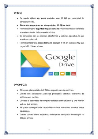 2
DRIVE:
 Se puede utilizar de forma gratuita, con 15 GB de capacidad de
almacenamiento.
 Tiene más espacio en su plan gratuito: 15 GB en total.
 Permite compartir adjuntos de gran tamaño y reproducir los documentos
enviados a través del correo electrónico.
 Es compatible con las distintas plataformas y sistemas operativo, lo que
amplía su potencial.
 Permite ampliar esa capacidad hasta alcanzar 1 TB, en ese caso hay que
pagar 9,99 dólares al mes.
DROPBOX:
 Ofrece un plan gratuito de 2 GB de espacio para tus archivos.
 Cuenta con aplicaciones para los principales sistemas operativos de
sobremesa y móviles.
 Destaca la posibilidad de compartir carpetas entre usuarios y una versión
web de fácil acceso.
 Se puede conseguir más capacidad sin coste realizando distintos pasos
planteados.
 Cuenta con una oferta específica, en la que se da espacio ilimitado por 15
dólares al mes.
 