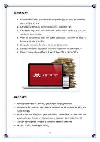 6
MENDELEY:
1. Escritorio Mendeley, basado en Qt, se puede ejecutar tanto en Windows,
como en Mac y Linux.
2. Extracción automática de metadatos de documentos PDF.
3. Copias de seguridad y sincronización entre varios equipos y con una
cuenta en línea privada.
4. Visor de documentos PDF con notas adhesivas, selección de texto y
lectura a pantalla completa.
5. Búsqueda completa de texto a través de documentos.
6. Filtrado inteligente, etiquetado y cambio de nombre de archivos PDF.
7. Citas y bibliografías en Microsoft Word, OpenOffice y LibreOffice
BLOGGER:
 Editor de entradas WYSIWYG, que pueden ser programadas.
 Diseñador de plantillas, que permite personalizar el aspecto del blog sin
saber código.
 Publicación en dominios personalizados, cambiando la dirección de
publicación por defecto en blogspot.com a cualquier dominio de internet.
 Adición de imágenes y videos a través del editor de entradas.
 Acceso público o restringido al blog.
 