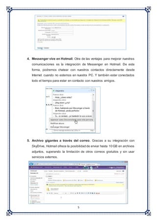 5
4. Messenger vive en Hotmail. Otra de las ventajas para mejorar nuestras
comunicaciones es la integración de Messenger en Hotmail. De esta
forma, podremos chatear con nuestros contactos directamente desde
Internet cuando no estemos en nuestra PC. Y también estar conectados
todo el tiempo para estar en contacto con nuestros amigos.
5. Archivo gigantes a través del correo. Gracias a su integración con
SkyDrive, Hotmail ofrece la posibilidad de enviar hasta 10 GB en archivos
adjuntos, superando la limitación de otros correos gratuitos y sin usar
servicios externos.
 