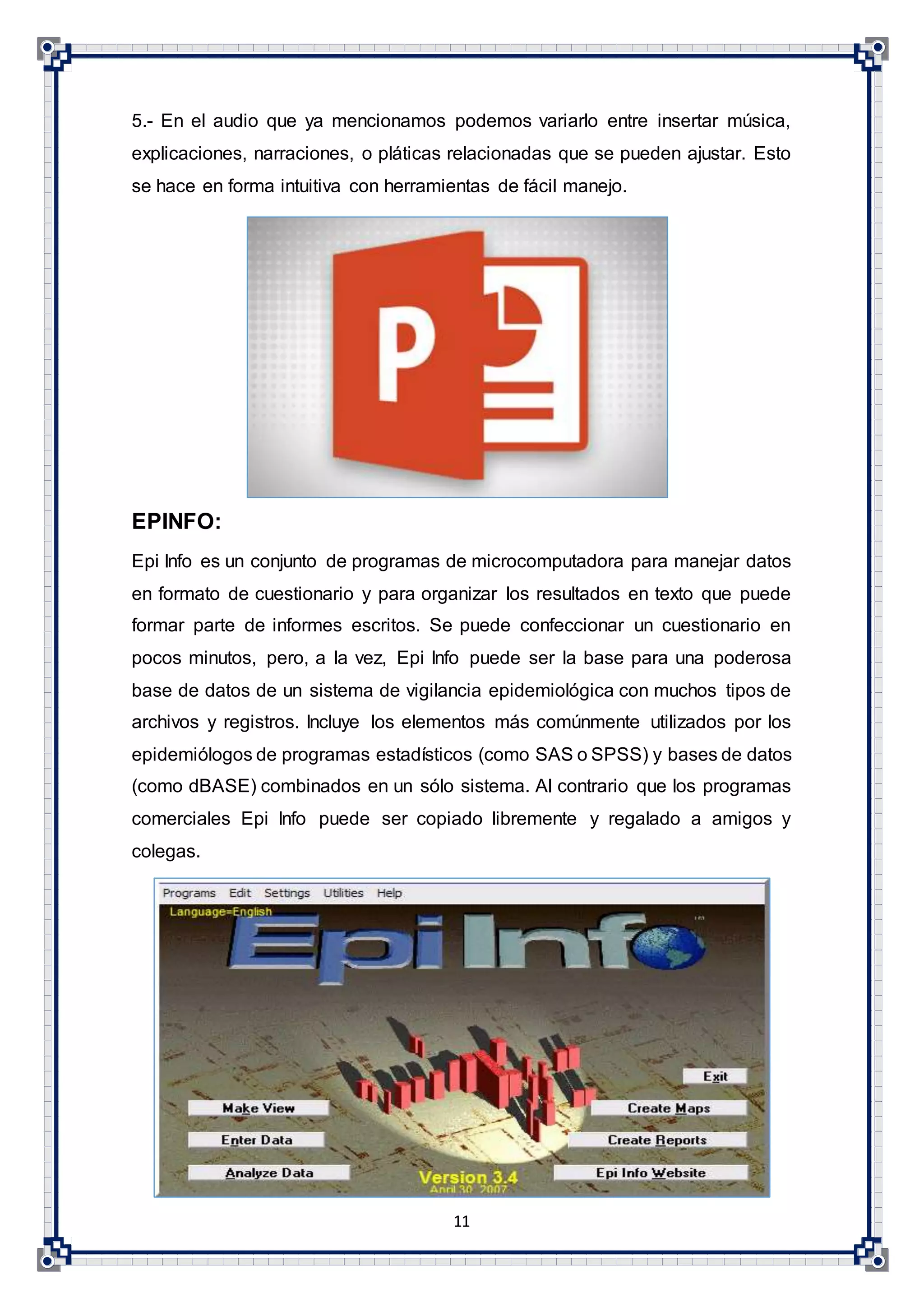11
5.- En el audio que ya mencionamos podemos variarlo entre insertar música,
explicaciones, narraciones, o pláticas relacionadas que se pueden ajustar. Esto
se hace en forma intuitiva con herramientas de fácil manejo.
EPINFO:
Epi Info es un conjunto de programas de microcomputadora para manejar datos
en formato de cuestionario y para organizar los resultados en texto que puede
formar parte de informes escritos. Se puede confeccionar un cuestionario en
pocos minutos, pero, a la vez, Epi Info puede ser la base para una poderosa
base de datos de un sistema de vigilancia epidemiológica con muchos tipos de
archivos y registros. Incluye los elementos más comúnmente utilizados por los
epidemiólogos de programas estadísticos (como SAS o SPSS) y bases de datos
(como dBASE) combinados en un sólo sistema. Al contrario que los programas
comerciales Epi Info puede ser copiado libremente y regalado a amigos y
colegas.
 