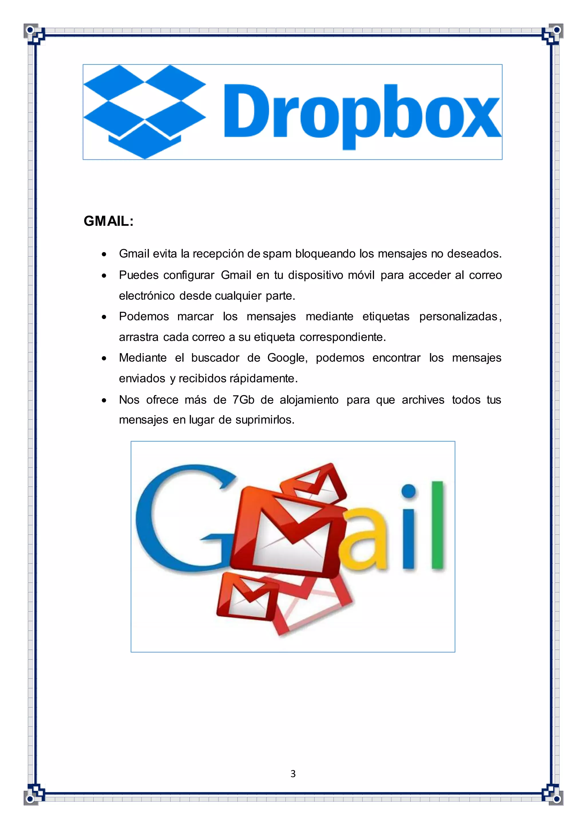 3
GMAIL:
 Gmail evita la recepción de spam bloqueando los mensajes no deseados.
 Puedes configurar Gmail en tu dispositivo móvil para acceder al correo
electrónico desde cualquier parte.
 Podemos marcar los mensajes mediante etiquetas personalizadas,
arrastra cada correo a su etiqueta correspondiente.
 Mediante el buscador de Google, podemos encontrar los mensajes
enviados y recibidos rápidamente.
 Nos ofrece más de 7Gb de alojamiento para que archives todos tus
mensajes en lugar de suprimirlos.
 