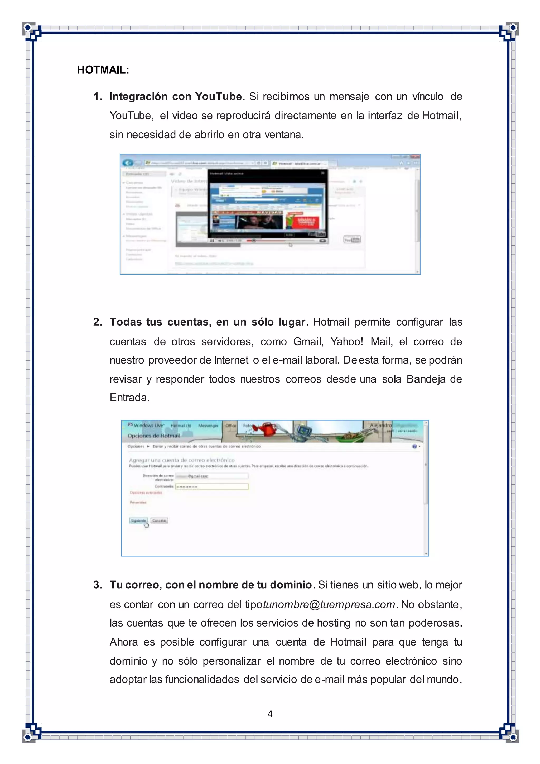 4
HOTMAIL:
1. Integración con YouTube. Si recibimos un mensaje con un vínculo de
YouTube, el video se reproducirá directamente en la interfaz de Hotmail,
sin necesidad de abrirlo en otra ventana.
2. Todas tus cuentas, en un sólo lugar. Hotmail permite configurar las
cuentas de otros servidores, como Gmail, Yahoo! Mail, el correo de
nuestro proveedor de Internet o el e-mail laboral. Deesta forma, se podrán
revisar y responder todos nuestros correos desde una sola Bandeja de
Entrada.
3. Tu correo, con el nombre de tu dominio. Si tienes un sitio web, lo mejor
es contar con un correo del tipotunombre@tuempresa.com. No obstante,
las cuentas que te ofrecen los servicios de hosting no son tan poderosas.
Ahora es posible configurar una cuenta de Hotmail para que tenga tu
dominio y no sólo personalizar el nombre de tu correo electrónico sino
adoptar las funcionalidades del servicio de e-mail más popular del mundo.
 