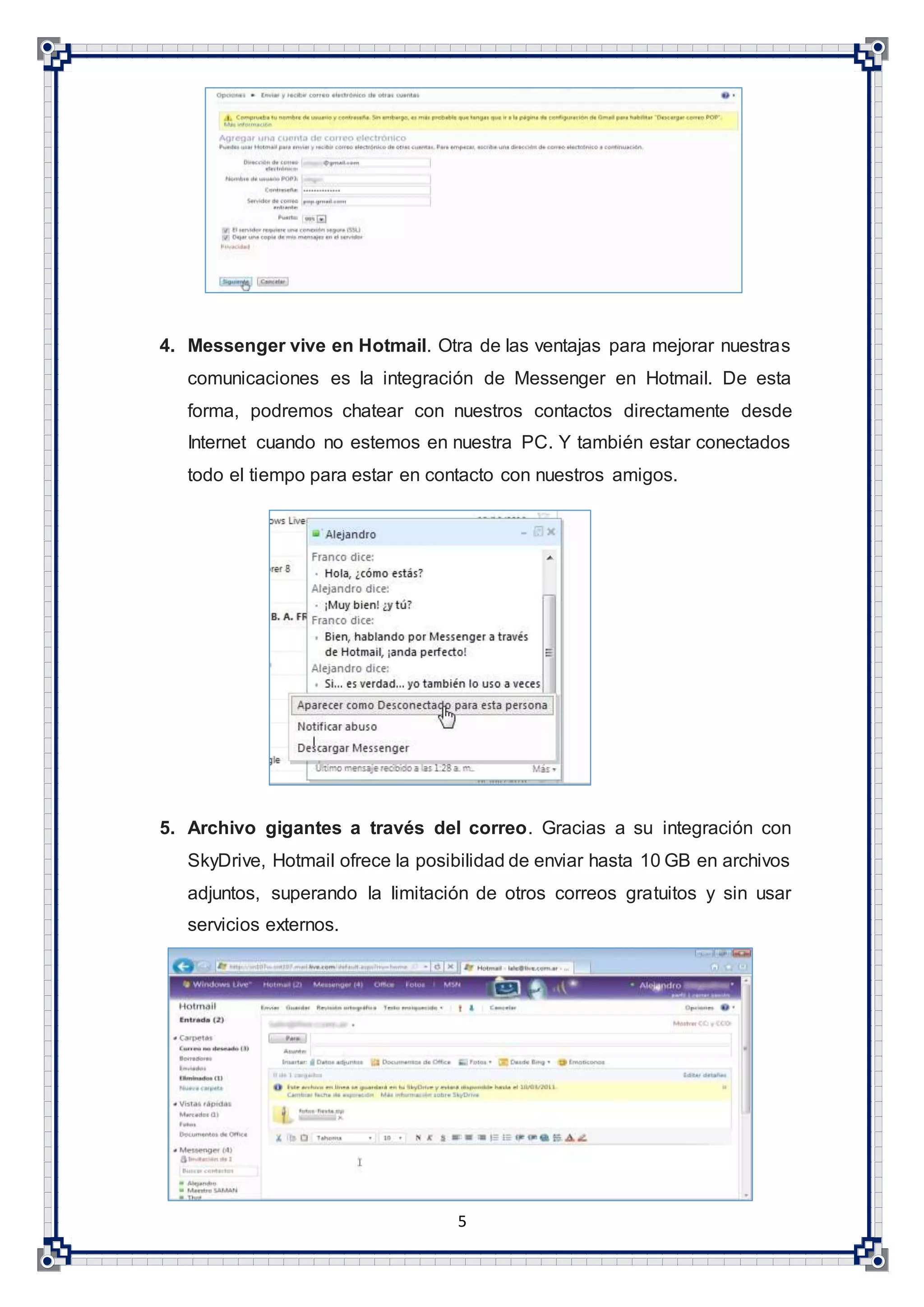 5
4. Messenger vive en Hotmail. Otra de las ventajas para mejorar nuestras
comunicaciones es la integración de Messenger en Hotmail. De esta
forma, podremos chatear con nuestros contactos directamente desde
Internet cuando no estemos en nuestra PC. Y también estar conectados
todo el tiempo para estar en contacto con nuestros amigos.
5. Archivo gigantes a través del correo. Gracias a su integración con
SkyDrive, Hotmail ofrece la posibilidad de enviar hasta 10 GB en archivos
adjuntos, superando la limitación de otros correos gratuitos y sin usar
servicios externos.
 