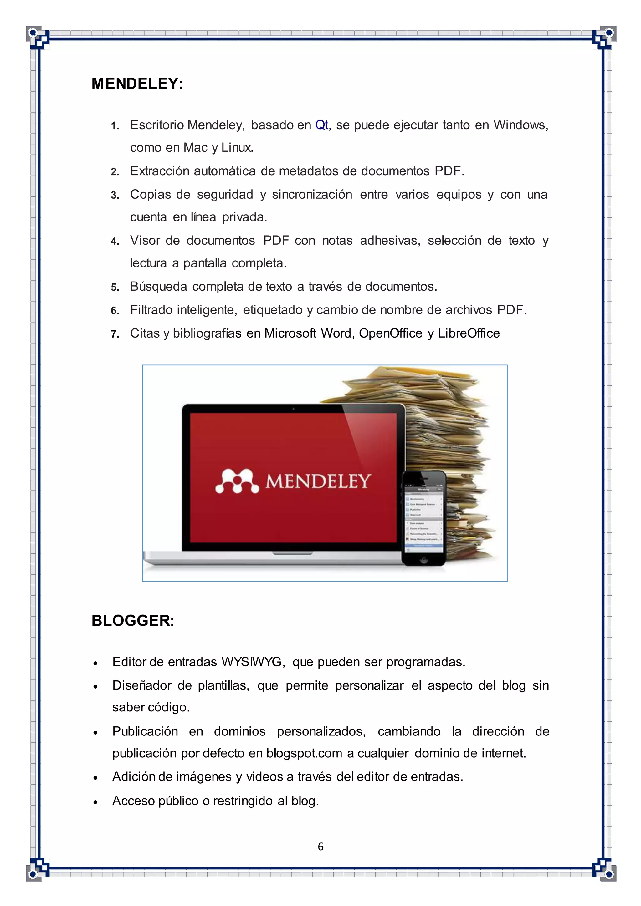 6
MENDELEY:
1. Escritorio Mendeley, basado en Qt, se puede ejecutar tanto en Windows,
como en Mac y Linux.
2. Extracción automática de metadatos de documentos PDF.
3. Copias de seguridad y sincronización entre varios equipos y con una
cuenta en línea privada.
4. Visor de documentos PDF con notas adhesivas, selección de texto y
lectura a pantalla completa.
5. Búsqueda completa de texto a través de documentos.
6. Filtrado inteligente, etiquetado y cambio de nombre de archivos PDF.
7. Citas y bibliografías en Microsoft Word, OpenOffice y LibreOffice
BLOGGER:
 Editor de entradas WYSIWYG, que pueden ser programadas.
 Diseñador de plantillas, que permite personalizar el aspecto del blog sin
saber código.
 Publicación en dominios personalizados, cambiando la dirección de
publicación por defecto en blogspot.com a cualquier dominio de internet.
 Adición de imágenes y videos a través del editor de entradas.
 Acceso público o restringido al blog.
 
