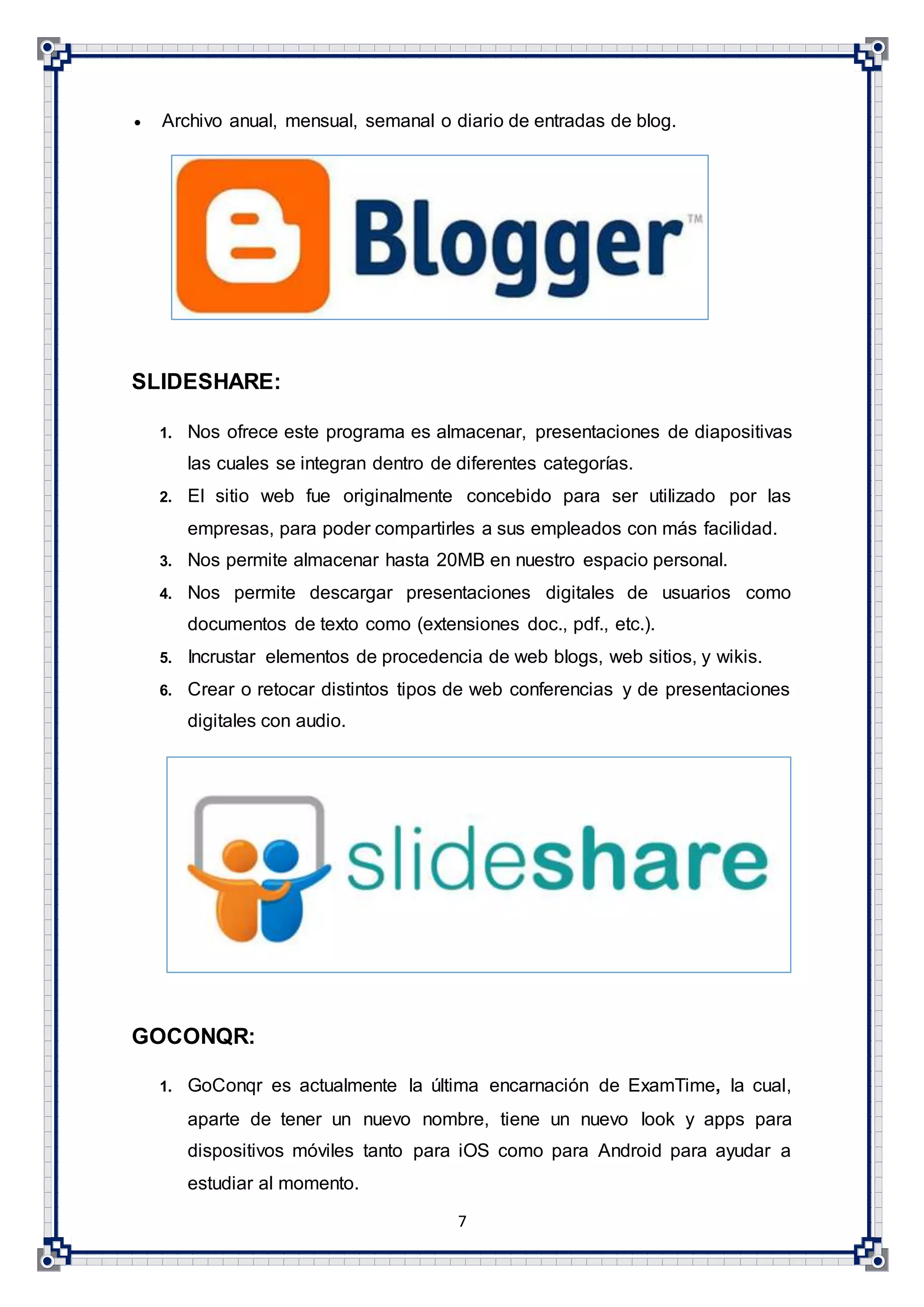 7
 Archivo anual, mensual, semanal o diario de entradas de blog.
SLIDESHARE:
1. Nos ofrece este programa es almacenar, presentaciones de diapositivas
las cuales se integran dentro de diferentes categorías.
2. El sitio web fue originalmente concebido para ser utilizado por las
empresas, para poder compartirles a sus empleados con más facilidad.
3. Nos permite almacenar hasta 20MB en nuestro espacio personal.
4. Nos permite descargar presentaciones digitales de usuarios como
documentos de texto como (extensiones doc., pdf., etc.).
5. Incrustar elementos de procedencia de web blogs, web sitios, y wikis.
6. Crear o retocar distintos tipos de web conferencias y de presentaciones
digitales con audio.
GOCONQR:
1. GoConqr es actualmente la última encarnación de ExamTime, la cual,
aparte de tener un nuevo nombre, tiene un nuevo look y apps para
dispositivos móviles tanto para iOS como para Android para ayudar a
estudiar al momento.
 