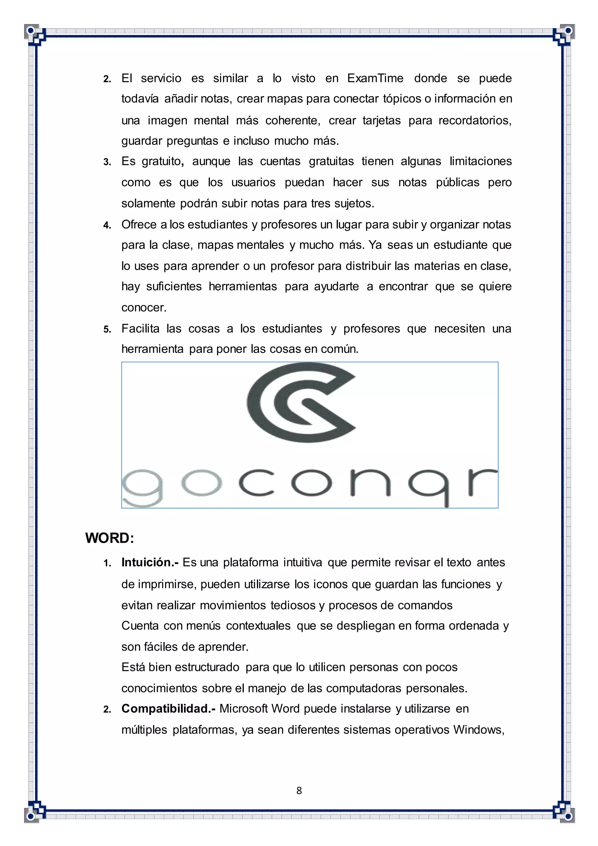 8
2. El servicio es similar a lo visto en ExamTime donde se puede
todavía añadir notas, crear mapas para conectar tópicos o información en
una imagen mental más coherente, crear tarjetas para recordatorios,
guardar preguntas e incluso mucho más.
3. Es gratuito, aunque las cuentas gratuitas tienen algunas limitaciones
como es que los usuarios puedan hacer sus notas públicas pero
solamente podrán subir notas para tres sujetos.
4. Ofrece a los estudiantes y profesores un lugar para subir y organizar notas
para la clase, mapas mentales y mucho más. Ya seas un estudiante que
lo uses para aprender o un profesor para distribuir las materias en clase,
hay suficientes herramientas para ayudarte a encontrar que se quiere
conocer.
5. Facilita las cosas a los estudiantes y profesores que necesiten una
herramienta para poner las cosas en común.
WORD:
1. Intuición.- Es una plataforma intuitiva que permite revisar el texto antes
de imprimirse, pueden utilizarse los iconos que guardan las funciones y
evitan realizar movimientos tediosos y procesos de comandos
Cuenta con menús contextuales que se despliegan en forma ordenada y
son fáciles de aprender.
Está bien estructurado para que lo utilicen personas con pocos
conocimientos sobre el manejo de las computadoras personales.
2. Compatibilidad.- Microsoft Word puede instalarse y utilizarse en
múltiples plataformas, ya sean diferentes sistemas operativos Windows,
 