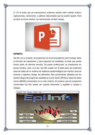 11
5.- En el audio que ya mencionamos podemos variarlo entre insertar música,
explicaciones, narraciones, o pláticas relacionadas que se pueden ajustar. Esto
se hace en forma intuitiva con herramientas de fácil manejo.
EPINFO:
Epi Info es un conjunto de programas de microcomputadora para manejar datos
en formato de cuestionario y para organizar los resultados en texto que puede
formar parte de informes escritos. Se puede confeccionar un cuestionario en
pocos minutos, pero, a la vez, Epi Info puede ser la base para una poderosa
base de datos de un sistema de vigilancia epidemiológica con muchos tipos de
archivos y registros. Incluye los elementos más comúnmente utilizados por los
epidemiólogos de programas estadísticos (como SAS o SPSS) y bases de datos
(como dBASE) combinados en un sólo sistema. Al contrario que los programas
comerciales Epi Info puede ser copiado libremente y regalado a amigos y
colegas.
 