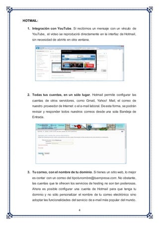 4
HOTMAIL:
1. Integración con YouTube. Si recibimos un mensaje con un vínculo de
YouTube, el video se reproducirá directamente en la interfaz de Hotmail,
sin necesidad de abrirlo en otra ventana.
2. Todas tus cuentas, en un sólo lugar. Hotmail permite configurar las
cuentas de otros servidores, como Gmail, Yahoo! Mail, el correo de
nuestro proveedor de Internet o el e-mail laboral. Deesta forma, se podrán
revisar y responder todos nuestros correos desde una sola Bandeja de
Entrada.
3. Tu correo, con el nombre de tu dominio. Si tienes un sitio web, lo mejor
es contar con un correo del tipotunombre@tuempresa.com. No obstante,
las cuentas que te ofrecen los servicios de hosting no son tan poderosas.
Ahora es posible configurar una cuenta de Hotmail para que tenga tu
dominio y no sólo personalizar el nombre de tu correo electrónico sino
adoptar las funcionalidades del servicio de e-mail más popular del mundo.
 