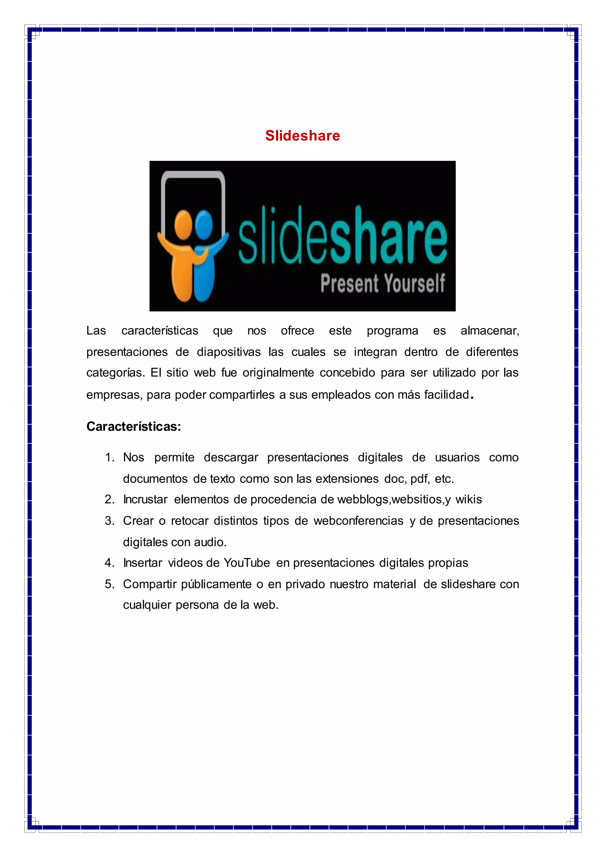 Slideshare
Las características que nos ofrece este programa es almacenar,
presentaciones de diapositivas las cuales se integran dentro de diferentes
categorías. El sitio web fue originalmente concebido para ser utilizado por las
empresas, para poder compartirles a sus empleados con más facilidad.
Características:
1. Nos permite descargar presentaciones digitales de usuarios como
documentos de texto como son las extensiones doc, pdf, etc.
2. Incrustar elementos de procedencia de webblogs,websitios,y wikis
3. Crear o retocar distintos tipos de webconferencias y de presentaciones
digitales con audio.
4. Insertar videos de YouTube en presentaciones digitales propias
5. Compartir públicamente o en privado nuestro material de slideshare con
cualquier persona de la web.
 