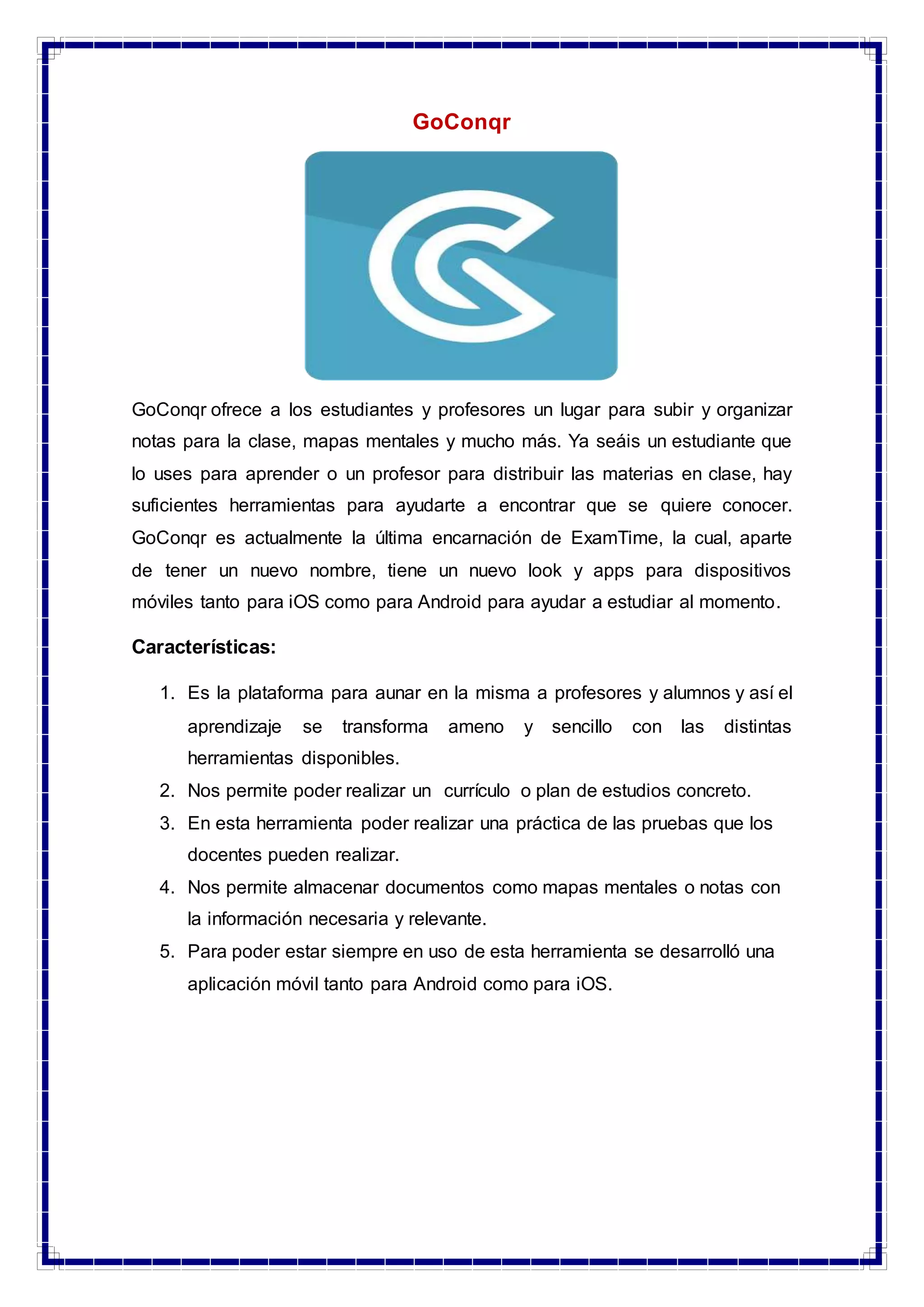 GoConqr
GoConqr ofrece a los estudiantes y profesores un lugar para subir y organizar
notas para la clase, mapas mentales y mucho más. Ya seáis un estudiante que
lo uses para aprender o un profesor para distribuir las materias en clase, hay
suficientes herramientas para ayudarte a encontrar que se quiere conocer.
GoConqr es actualmente la última encarnación de ExamTime, la cual, aparte
de tener un nuevo nombre, tiene un nuevo look y apps para dispositivos
móviles tanto para iOS como para Android para ayudar a estudiar al momento.
Características:
1. Es la plataforma para aunar en la misma a profesores y alumnos y así el
aprendizaje se transforma ameno y sencillo con las distintas
herramientas disponibles.
2. Nos permite poder realizar un currículo o plan de estudios concreto.
3. En esta herramienta poder realizar una práctica de las pruebas que los
docentes pueden realizar.
4. Nos permite almacenar documentos como mapas mentales o notas con
la información necesaria y relevante.
5. Para poder estar siempre en uso de esta herramienta se desarrolló una
aplicación móvil tanto para Android como para iOS.
 