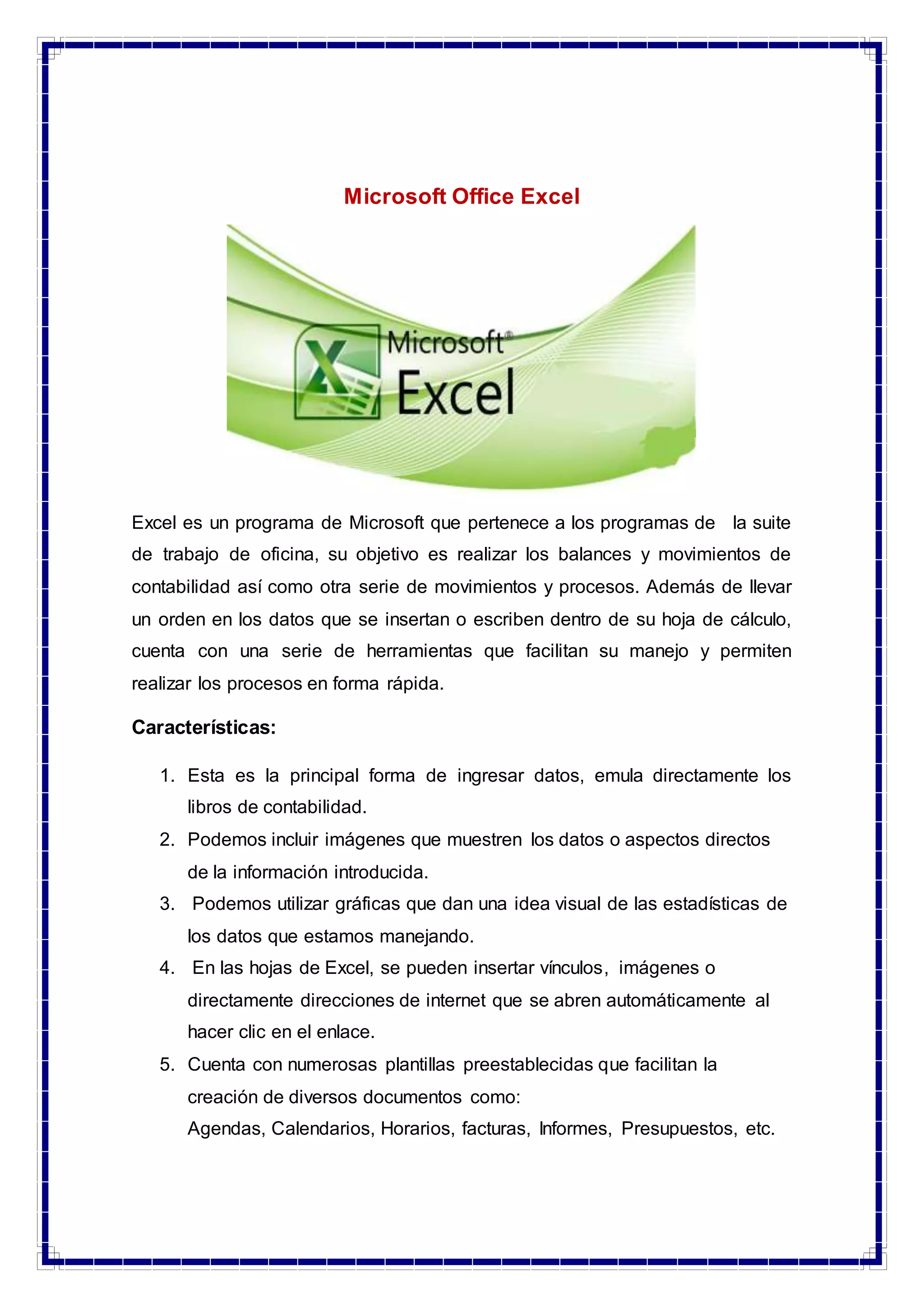 Microsoft Office Excel
Excel es un programa de Microsoft que pertenece a los programas de la suite
de trabajo de oficina, su objetivo es realizar los balances y movimientos de
contabilidad así como otra serie de movimientos y procesos. Además de llevar
un orden en los datos que se insertan o escriben dentro de su hoja de cálculo,
cuenta con una serie de herramientas que facilitan su manejo y permiten
realizar los procesos en forma rápida.
Características:
1. Esta es la principal forma de ingresar datos, emula directamente los
libros de contabilidad.
2. Podemos incluir imágenes que muestren los datos o aspectos directos
de la información introducida.
3. Podemos utilizar gráficas que dan una idea visual de las estadísticas de
los datos que estamos manejando.
4. En las hojas de Excel, se pueden insertar vínculos, imágenes o
directamente direcciones de internet que se abren automáticamente al
hacer clic en el enlace.
5. Cuenta con numerosas plantillas preestablecidas que facilitan la
creación de diversos documentos como:
Agendas, Calendarios, Horarios, facturas, Informes, Presupuestos, etc.
 