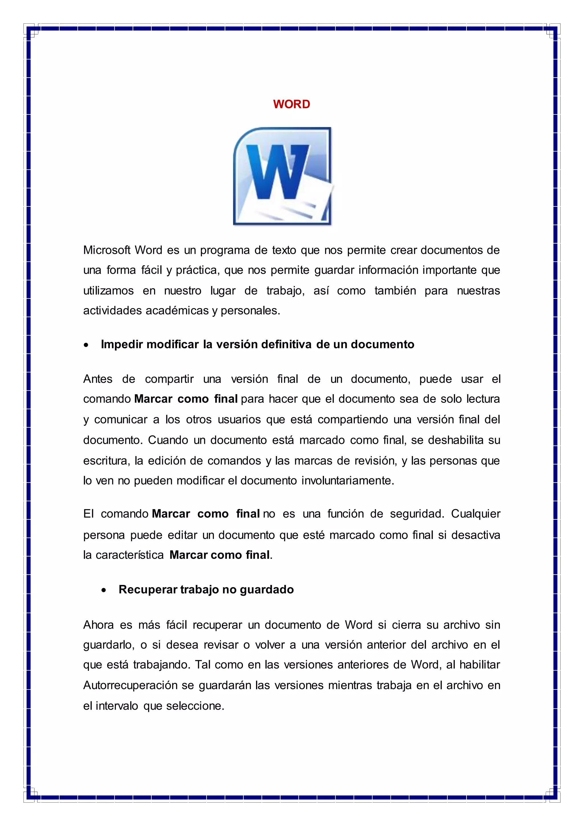 WORD
Microsoft Word es un programa de texto que nos permite crear documentos de
una forma fácil y práctica, que nos permite guardar información importante que
utilizamos en nuestro lugar de trabajo, así como también para nuestras
actividades académicas y personales.
 Impedir modificar la versión definitiva de un documento
Antes de compartir una versión final de un documento, puede usar el
comando Marcar como final para hacer que el documento sea de solo lectura
y comunicar a los otros usuarios que está compartiendo una versión final del
documento. Cuando un documento está marcado como final, se deshabilita su
escritura, la edición de comandos y las marcas de revisión, y las personas que
lo ven no pueden modificar el documento involuntariamente.
El comando Marcar como final no es una función de seguridad. Cualquier
persona puede editar un documento que esté marcado como final si desactiva
la característica Marcar como final.
 Recuperar trabajo no guardado
Ahora es más fácil recuperar un documento de Word si cierra su archivo sin
guardarlo, o si desea revisar o volver a una versión anterior del archivo en el
que está trabajando. Tal como en las versiones anteriores de Word, al habilitar
Autorrecuperación se guardarán las versiones mientras trabaja en el archivo en
el intervalo que seleccione.
 