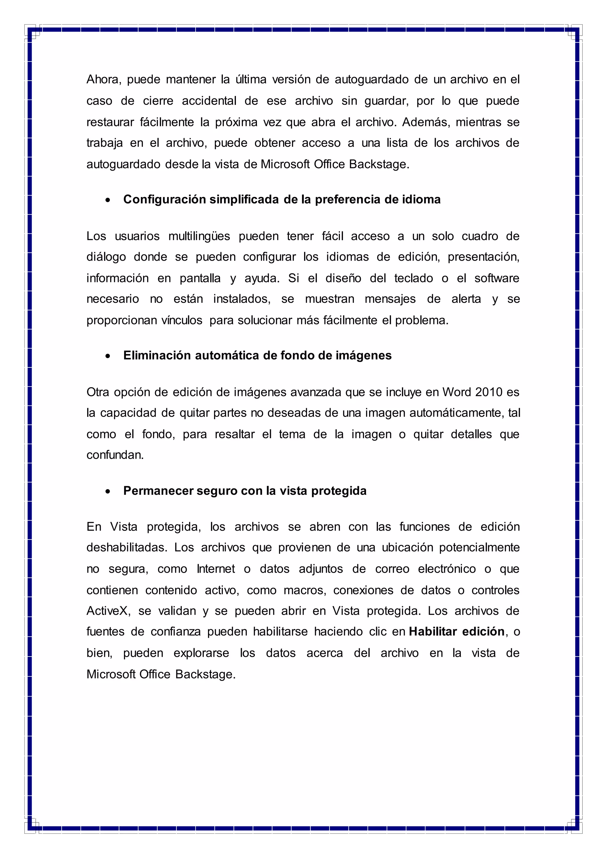 Ahora, puede mantener la última versión de autoguardado de un archivo en el
caso de cierre accidental de ese archivo sin guardar, por lo que puede
restaurar fácilmente la próxima vez que abra el archivo. Además, mientras se
trabaja en el archivo, puede obtener acceso a una lista de los archivos de
autoguardado desde la vista de Microsoft Office Backstage.
 Configuración simplificada de la preferencia de idioma
Los usuarios multilingües pueden tener fácil acceso a un solo cuadro de
diálogo donde se pueden configurar los idiomas de edición, presentación,
información en pantalla y ayuda. Si el diseño del teclado o el software
necesario no están instalados, se muestran mensajes de alerta y se
proporcionan vínculos para solucionar más fácilmente el problema.
 Eliminación automática de fondo de imágenes
Otra opción de edición de imágenes avanzada que se incluye en Word 2010 es
la capacidad de quitar partes no deseadas de una imagen automáticamente, tal
como el fondo, para resaltar el tema de la imagen o quitar detalles que
confundan.
 Permanecer seguro con la vista protegida
En Vista protegida, los archivos se abren con las funciones de edición
deshabilitadas. Los archivos que provienen de una ubicación potencialmente
no segura, como Internet o datos adjuntos de correo electrónico o que
contienen contenido activo, como macros, conexiones de datos o controles
ActiveX, se validan y se pueden abrir en Vista protegida. Los archivos de
fuentes de confianza pueden habilitarse haciendo clic en Habilitar edición, o
bien, pueden explorarse los datos acerca del archivo en la vista de
Microsoft Office Backstage.
 