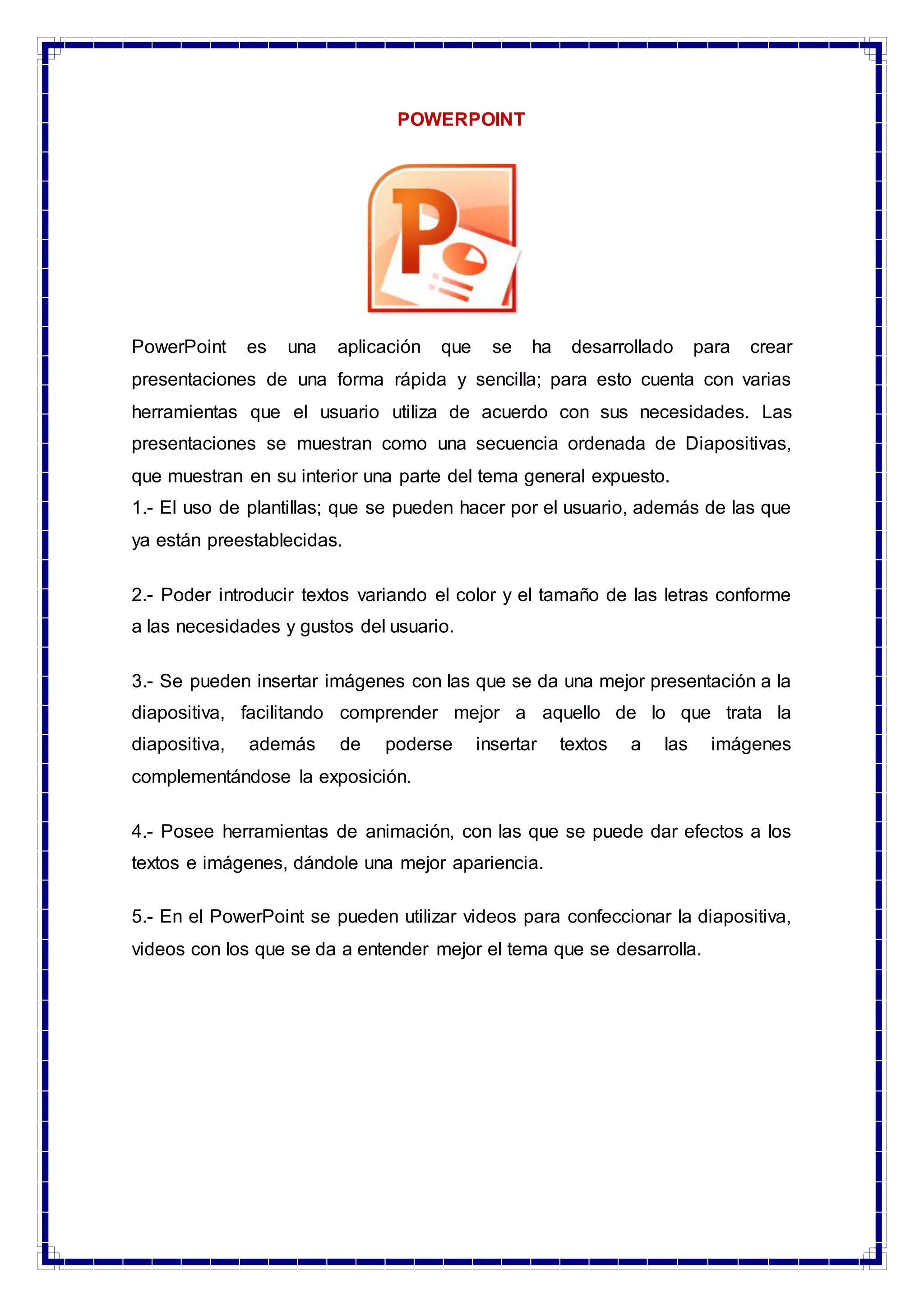 POWERPOINT
PowerPoint es una aplicación que se ha desarrollado para crear
presentaciones de una forma rápida y sencilla; para esto cuenta con varias
herramientas que el usuario utiliza de acuerdo con sus necesidades. Las
presentaciones se muestran como una secuencia ordenada de Diapositivas,
que muestran en su interior una parte del tema general expuesto.
1.- El uso de plantillas; que se pueden hacer por el usuario, además de las que
ya están preestablecidas.
2.- Poder introducir textos variando el color y el tamaño de las letras conforme
a las necesidades y gustos del usuario.
3.- Se pueden insertar imágenes con las que se da una mejor presentación a la
diapositiva, facilitando comprender mejor a aquello de lo que trata la
diapositiva, además de poderse insertar textos a las imágenes
complementándose la exposición.
4.- Posee herramientas de animación, con las que se puede dar efectos a los
textos e imágenes, dándole una mejor apariencia.
5.- En el PowerPoint se pueden utilizar videos para confeccionar la diapositiva,
videos con los que se da a entender mejor el tema que se desarrolla.
 