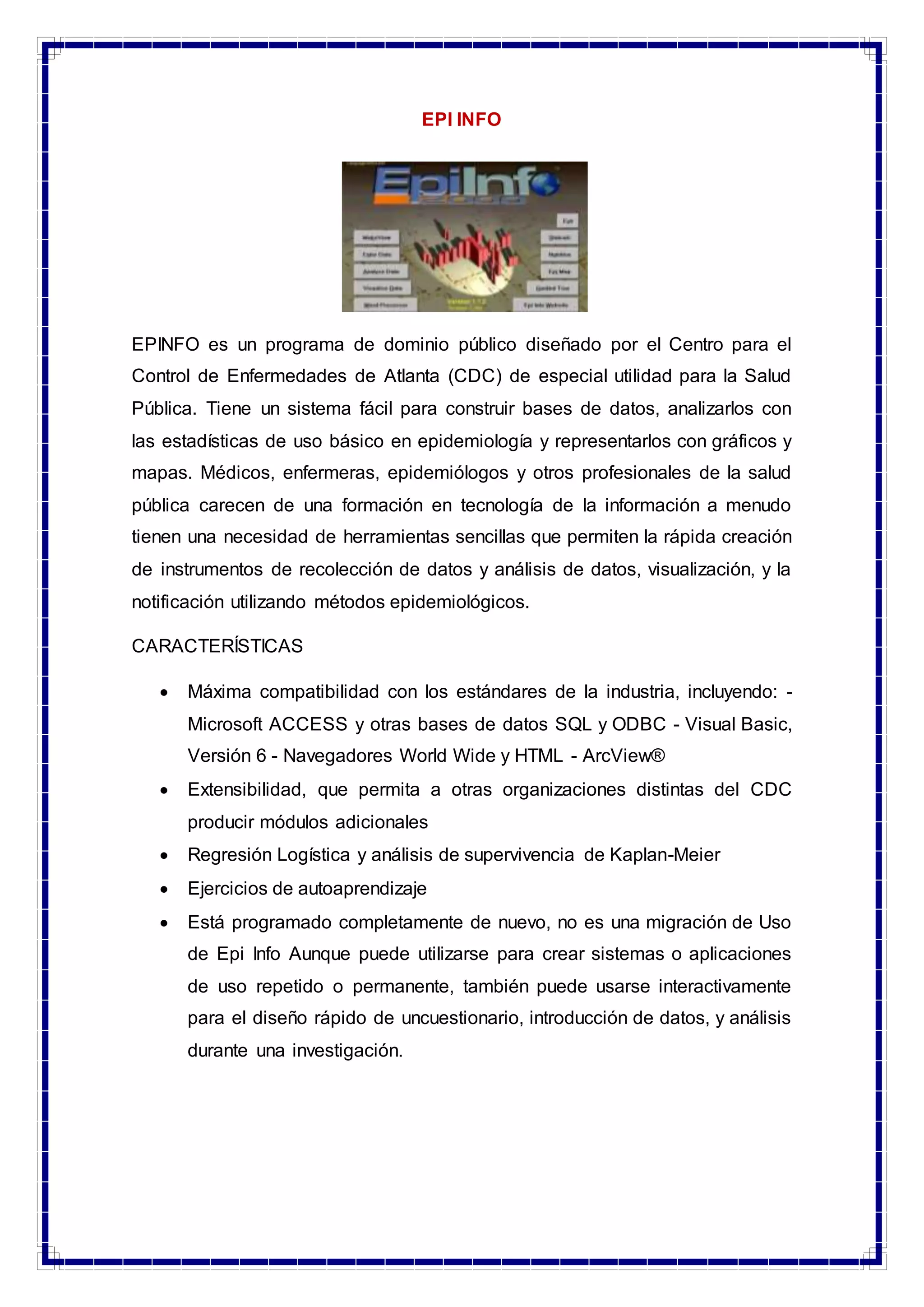 EPI INFO
EPINFO es un programa de dominio público diseñado por el Centro para el
Control de Enfermedades de Atlanta (CDC) de especial utilidad para la Salud
Pública. Tiene un sistema fácil para construir bases de datos, analizarlos con
las estadísticas de uso básico en epidemiología y representarlos con gráficos y
mapas. Médicos, enfermeras, epidemiólogos y otros profesionales de la salud
pública carecen de una formación en tecnología de la información a menudo
tienen una necesidad de herramientas sencillas que permiten la rápida creación
de instrumentos de recolección de datos y análisis de datos, visualización, y la
notificación utilizando métodos epidemiológicos.
CARACTERÍSTICAS
 Máxima compatibilidad con los estándares de la industria, incluyendo: -
Microsoft ACCESS y otras bases de datos SQL y ODBC - Visual Basic,
Versión 6 - Navegadores World Wide y HTML - ArcView®
 Extensibilidad, que permita a otras organizaciones distintas del CDC
producir módulos adicionales
 Regresión Logística y análisis de supervivencia de Kaplan-Meier
 Ejercicios de autoaprendizaje
 Está programado completamente de nuevo, no es una migración de Uso
de Epi Info Aunque puede utilizarse para crear sistemas o aplicaciones
de uso repetido o permanente, también puede usarse interactivamente
para el diseño rápido de uncuestionario, introducción de datos, y análisis
durante una investigación.
 