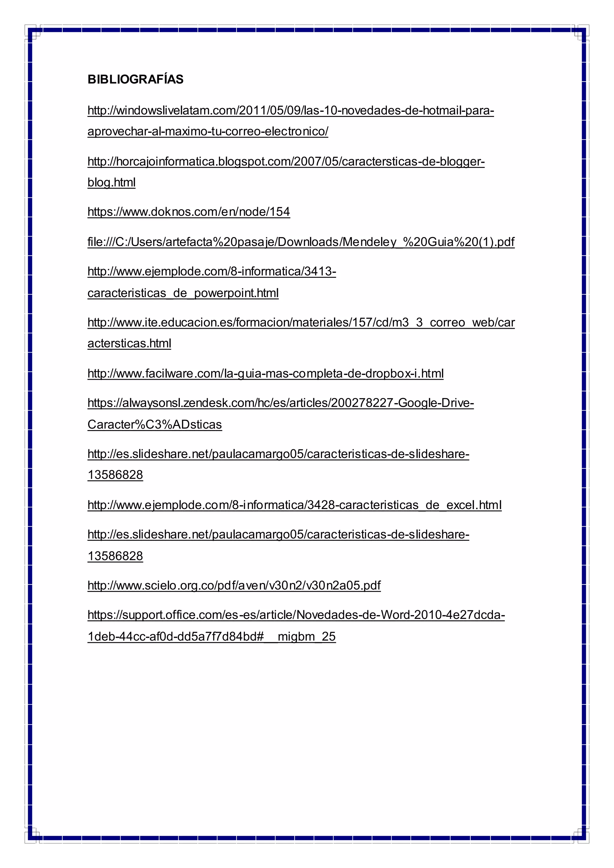 BIBLIOGRAFÍAS
http://windowslivelatam.com/2011/05/09/las-10-novedades-de-hotmail-para-
aprovechar-al-maximo-tu-correo-electronico/
http://horcajoinformatica.blogspot.com/2007/05/caractersticas-de-blogger-
blog.html
https://www.doknos.com/en/node/154
file:///C:/Users/artefacta%20pasaje/Downloads/Mendeley_%20Guia%20(1).pdf
http://www.ejemplode.com/8-informatica/3413-
caracteristicas_de_powerpoint.html
http://www.ite.educacion.es/formacion/materiales/157/cd/m3_3_correo_web/car
actersticas.html
http://www.facilware.com/la-guia-mas-completa-de-dropbox-i.html
https://alwaysonsl.zendesk.com/hc/es/articles/200278227-Google-Drive-
Caracter%C3%ADsticas
http://es.slideshare.net/paulacamargo05/caracteristicas-de-slideshare-
13586828
http://www.ejemplode.com/8-informatica/3428-caracteristicas_de_excel.html
http://es.slideshare.net/paulacamargo05/caracteristicas-de-slideshare-
13586828
http://www.scielo.org.co/pdf/aven/v30n2/v30n2a05.pdf
https://support.office.com/es-es/article/Novedades-de-Word-2010-4e27dcda-
1deb-44cc-af0d-dd5a7f7d84bd#__migbm_25
 