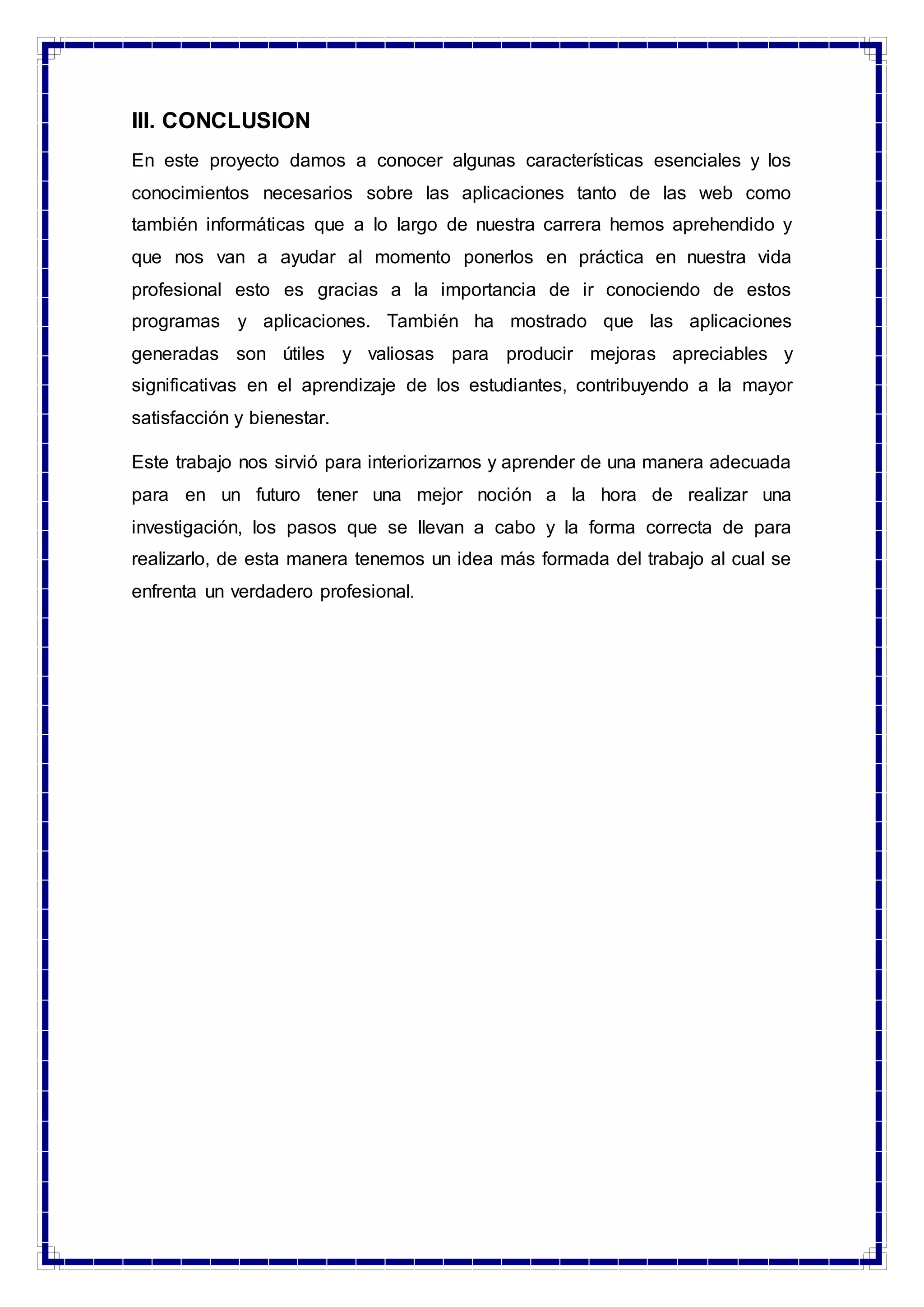 III. CONCLUSION
En este proyecto damos a conocer algunas características esenciales y los
conocimientos necesarios sobre las aplicaciones tanto de las web como
también informáticas que a lo largo de nuestra carrera hemos aprehendido y
que nos van a ayudar al momento ponerlos en práctica en nuestra vida
profesional esto es gracias a la importancia de ir conociendo de estos
programas y aplicaciones. También ha mostrado que las aplicaciones
generadas son útiles y valiosas para producir mejoras apreciables y
significativas en el aprendizaje de los estudiantes, contribuyendo a la mayor
satisfacción y bienestar.
Este trabajo nos sirvió para interiorizarnos y aprender de una manera adecuada
para en un futuro tener una mejor noción a la hora de realizar una
investigación, los pasos que se llevan a cabo y la forma correcta de para
realizarlo, de esta manera tenemos un idea más formada del trabajo al cual se
enfrenta un verdadero profesional.
 